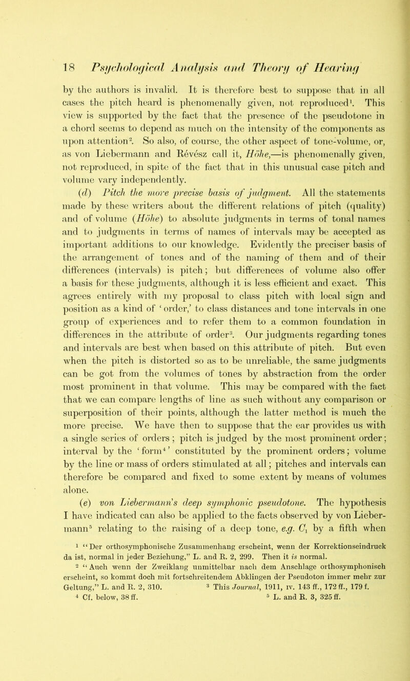 by the authors is invalid. It is therefore best to suppose that in all cases the pitch heard is phenomenally given, not reproduced1. This view is supported by the fact that the presence of the pseudotone in a chord seems to depend as much on the intensity of the components as upon attention2. So also, of course, the other aspect of tone-volume, or, as von Liebermann and Revesz call it, Hohe,—is phenomenally given, not reproduced, in spite of the fact that in this unusual case pitch and volume vary independently. (cl) Pitch the more precise basis of judgment. All the statements made by these writers about the different relations of pitch (quality) and of volume (Hohe) to absolute judgments in terms of tonal names and to judgments in terms of names of intervals may be accepted as important additions to our knowledge. Evidently the preciser basis of the arrangement of tones and of the naming of them and of their differences (intervals) is pitch; but differences of volume also offer a basis for these judgments, although it is less efficient and exact. This agrees entirely with my proposal to class pitch with local sign and position as a kind of ‘ order,’ to class distances and tone intervals in one group of experiences and to refer them to a common foundation in differences in the attribute of order3. Our judgments regarding tones and intervals are best when based on this attribute of pitch. But even when the pitch is distorted so as to be unreliable, the same judgments can be got from the volumes of tones by abstraction from the order most prominent in that volume. This may be compared with the fact that we can compare lengths of line as such without any comparison or superposition of their points, although the latter method is much the more precise. We have then to suppose that the ear provides us with a single series of orders ; pitch is judged by the most prominent order; interval by the ‘ form4 ’ constituted by the prominent orders; volume by the line or mass of orders stimulated at all; pitches and intervals can therefore be compared and fixed to some extent by means of volumes alone. (e) von Liebermann!s deep symphonic pseudotone. The hypothesis I have indicated can also be applied to the facts observed by von Lieber- mann5 relating to the raising of a deep tone, e.g. Cx by a fifth when 1 “Der orthosymphonische Zusammenhang erscheint, wenn der Korrektionseindruck da ist, normal in jeder Beziehung,” L. and R. 2, 299. Then it is normal. 2 “ Auch wenn der Zweiklang unmittelbar nach dem Anschlage orthosymphonisch erscheint, so kommt doch mit fortschreitendem Abkliugen der Pseudoton immer mehr zur Geltung,” L. and R. 2, 310. 3 This Journal, 1911, iv. 143 ff., 172 ff., 179 f. 4 Cf. below, 38 ff. 5 L. and R. 3, 325 ff.