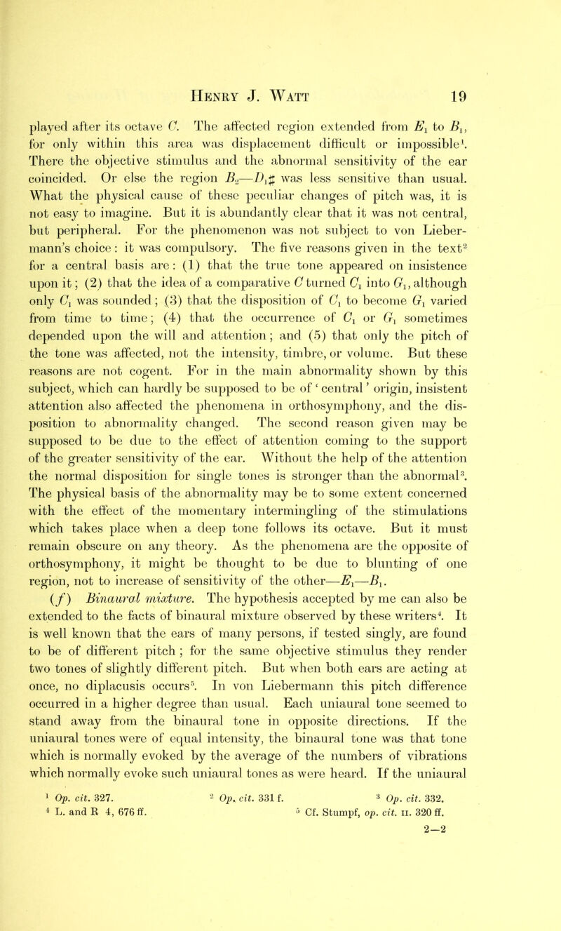 played after its octave C. The affected region extended from Ex to Bx, for only within this area was displacement difficult or impossible1. There the objective stimulus and the abnormal sensitivity of the ear coincided. Or else the region B2—D*# was less sensitive than usual. What the physical cause of these peculiar changes of pitch was, it is not easy to imagine. But it is abundantly clear that it was not central, but peripheral. For the phenomenon was not subject to von Lieber- mann’s choice : it was compulsory. The five reasons given in the text2 for a central basis are: (1) that the true tone appeared on insistence upon it; (2) that the idea of a comparative G turned Cx into Gx, although only Cx was sounded; (3) that the disposition of Cx to become Gx varied from time to time; (4) that the occurrence of Gx or G1 sometimes depended upon the will and attention; and (5) that only the pitch of the tone was affected, not the intensity, timbre, or volume. But these reasons are not cogent. For in the main abnormality shown by this subject, which can hardly be supposed to be of ‘ central ’ origin, insistent attention also affected the phenomena in orthosymphony, and the dis- position to abnormality changed. The second reason given may be supposed to be due to the effect of attention coming to the support of the greater sensitivity of the ear. Without the help of the attention the normal disposition for single tones is stronger than the abnormal3. The physical basis of the abnormality may be to some extent concerned with the effect of the momentary intermingling of the stimulations which takes place when a deep tone follows its octave. But it must remain obscure on any theory. As the phenomena are the opposite of orthosymphony, it might be thought to be due to blunting of one region, not to increase of sensitivity of the other—Ex—Bx. (f) Binaural mixture. The hypothesis accepted by me can also be extended to the facts of binaural mixture observed by these writers4. It is well known that the ears of many persons, if tested singly, are found to be of different pitch ; for the same objective stimulus they render two tones of slightly different pitch. But when both ears are acting at once, no diplacusis occurs5. In von Liebermann this pitch difference occurred in a higher degree than usual. Each uniaural tone seemed to stand away from the binaural tone in opposite directions. If the uniaural tones were of equal intensity, the binaural tone was that tone which is normally evoked by the average of the numbers of vibrations which normally evoke such uniaural tones as were heard. If the uniaural 3 Op. cit. 382. 5 Cf. Stumpf, op. cit. ii. 320 ff. 2—2 1 Op. cit. 327. 4 L. and R 4, 676 If. Op* cit. 331 f.