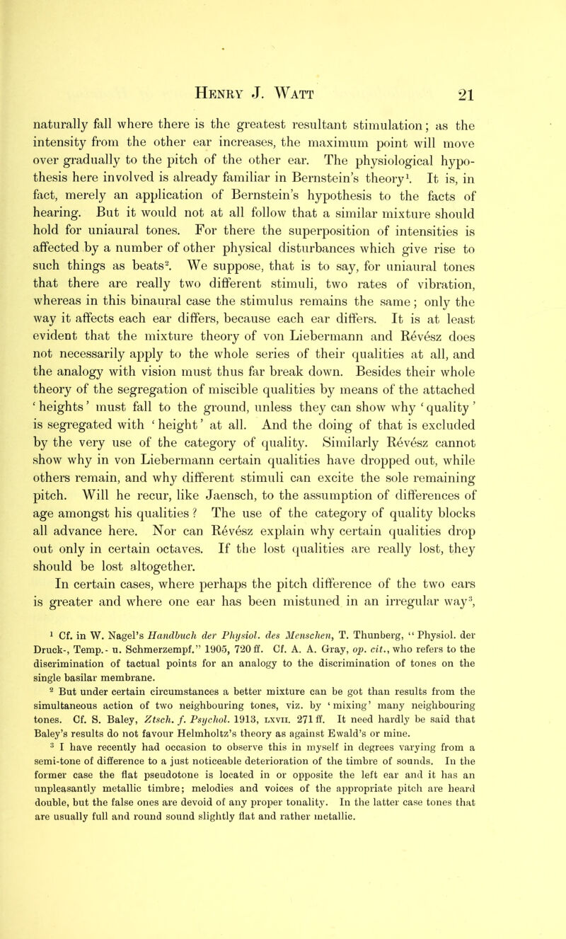 naturally fall where there is the greatest resultant stimulation; as the intensity from the other ear increases, the maximum point will move over gradually to the pitch of the other ear. The physiological hypo- thesis here involved is already familiar in Bernstein’s theory1. It is, in fact, merely an application of Bernstein’s hypothesis to the facts of hearing. But it would not at all follow that a similar mixture should hold for uniaural tones. For there the superposition of intensities is affected by a number of other physical disturbances which give rise to such things as beats2. We suppose, that is to say, for uniaural tones that there are really two different stimuli, two rates of vibration, whereas in this binaural case the stimulus remains the same; only the way it affects each ear differs, because each ear differs. It is at least evident that the mixture theory of von Liebermann and Revesz does not necessarily apply to the whole series of their qualities at all, and the analogy with vision must thus far break down. Besides their whole theory of the segregation of miscible qualities by means of the attached ‘ heights ’ must fall to the ground, unless they can show why ‘ quality ’ is segregated with ‘ height ’ at all. And the doing of that is excluded by the very use of the category of quality. Similarly Revesz cannot show why in von Liebermann certain qualities have dropped out, while others remain, and why different stimuli can excite the sole remaining pitch. Will he recur, like Jaensch, to the assumption of differences of age amongst his qualities ? The use of the category of quality blocks all advance here. Nor can Revesz explain why certain qualities drop out only in certain octaves. If the lost qualities are really lost, they should be lost altogether. In certain cases, where perhaps the pitch difference of the two ears is greater and where one ear has been mistimed in an irregular way3, 1 Cf. in W. Nagel’s Handbuch der Physiol, des Menschen, T. Thunberg, “ Physiol, der Druck-, Temp.- u. Schmerzempf. ” 1905, 720ff. Cf. A. A. Gray, op. cit., who refers to the discrimination of tactual points for an analogy to the discrimination of tones on the single basilar membrane. 2 But under certain circumstances a better mixture can be got than results from the simultaneous action of two neighbouring tones, viz. by ‘mixing’ many neighbouring tones. Cf. S. Baley, Ztsch. f. Psychol. 1913, lxvii. 271 ff. It need hardly be said that Baley’s results do not favour Helmholtz’s theory as against Ewald’s or mine. 3 I have recently had occasion to observe this in myself in degrees varying from a semi-tone of difference to a just noticeable deterioration of the timbre of sounds. In the former case the flat pseudotone is located in or opposite the left ear and it has an unpleasantly metallic timbre; melodies and voices of the appropriate pitch are heard double, but the false ones are devoid of any proper tonality. In the latter case tones that are usually full and round sound slightly flat and rather metallic.