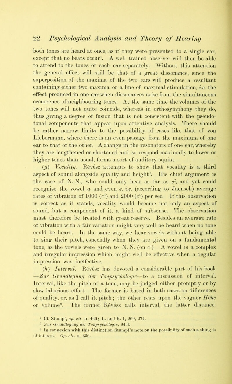 both tones are heard at once, as if they were presented to a single ear, except that no beats occur1. A well trained observer will then be able to attend to the tones of each ear separately. Without this attention the general effect will still be that of a great dissonance, since the superposition of the maxima of the two ears will produce a resultant containing either two maxima or a line of maximal stimulation, i.e. the effect produced in one ear when dissonances arise from the simultaneous occurrence of neighbouring tones. At the same time the volumes of the two tones will not quite coincide, whereas in orthosymphony they do, thus giving a degree of fusion that is not consistent with the pseudo- tonal components that appear upon attentive analysis. There should be rather narrow limits to the possibility of cases like that of von Liebermann, where there is an even passage from the maximum of one ear to that of the other. A change in the resonators of one ear, whereby they are lengthened or shortened and so respond maximally to lower or higher tones than usual, forms a sort of auditory squint. (g) Vocality. Revesz attempts to show that vocality is a third aspect of sound alongside quality and height2. His chief argument is the case of N. N., who could only hear as far as e2, and yet could recognise the vowel a and even e, i.e. (according to Jaensch) average rates of vibration of 1000 (c3) and 2000 (c4) per sec. If this observation is correct as it stands, vocality would become not only an aspect of sound, but a component of it, a kind of subsense. The observation must therefore be treated with great reserve. Besides an average rate of vibration with a fair variation might very well be heard when no tone could be heard. In the same way, we hear vowels without being able to sing their pitch, especially when they are given on a fundamental tone, as the vowels were given to N. N. (on c°). A vowel is a complex and irregular impression which might well be effective when a regular impression was ineffective. (h) Interval. Revesz has devoted a considerable part of his book —Zur Grundlegung der Tonpsychologie—to a discussion of interval. Interval, like the pitch of a tone, may be judged either promptly or by slow laborious effort. The former is based in both cases on differences of quality, or, as I call it, pitch; the other rests upon the vaguer Hohe or volume3. The former Revesz calls interval, the latter distance. 1 Cf. Stumpf, op. cit. ii. 460; L. and R. 1, 269, 274. 2 Zur Grundlegung der Tonpsychologie, 84 ff. 3 In connexion with this distinction Stumpf’s note on the possibility of such a thing is of interest. Op. cit. n. 386.