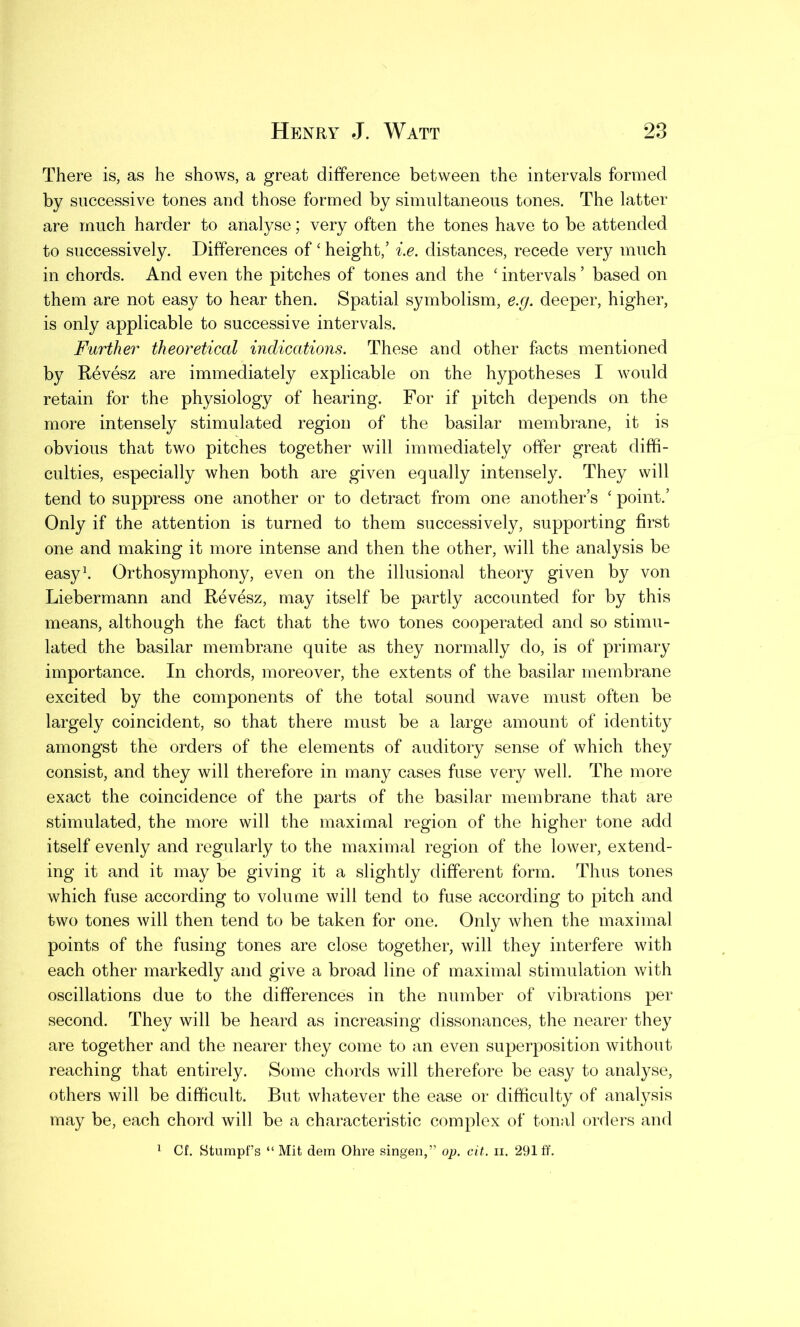 There is, as he shows, a great difference between the intervals formed by successive tones and those formed by simultaneous tones. The latter are much harder to analyse; very often the tones have to be attended to successively. Differences of ‘ height,’ i.e. distances, recede very much in chords. And even the pitches of tones and the ‘ intervals ’ based on them are not easy to hear then. Spatial symbolism, e.g. deeper, higher, is only applicable to successive intervals. Further theoretical indications. These and other facts mentioned by Revesz are immediately explicable on the hypotheses I would retain for the physiology of hearing. For if pitch depends on the more intensely stimulated region of the basilar membrane, it is obvious that two pitches together will immediately offer great diffi- culties, especially when both are given equally intensely. They will tend to suppress one another or to detract from one another’s ‘ point.’ Only if the attention is turned to them successively, supporting first one and making it more intense and then the other, will the analysis be easy1. Orthosymphony, even on the illusional theory given by von Liebermann and Revesz, may itself be partly accounted for by this means, although the fact that the two tones cooperated and so stimu- lated the basilar membrane quite as they normally do, is of primary importance. In chords, moreover, the extents of the basilar membrane excited by the components of the total sound wave must often be largely coincident, so that there must be a large amount of identity amongst the orders of the elements of auditory sense of which they consist, and they will therefore in many cases fuse very well. The more exact the coincidence of the parts of the basilar membrane that are stimulated, the more will the maximal region of the higher tone add itself evenly and regularly to the maximal region of the lower, extend- ing it and it may be giving it a slightly different form. Thus tones which fuse according to volume will tend to fuse according to pitch and two tones will then tend to be taken for one. Only when the maximal points of the fusing tones are close together, will they interfere with each other markedly and give a broad line of maximal stimulation with oscillations due to the differences in the number of vibrations per second. They will be heard as increasing dissonances, the nearer they are together and the nearer they come to an even superposition without reaching that entirely. Some chords will therefore be easy to analyse, others will be difficult. But whatever the ease or difficulty of analysis may be, each chord will be a characteristic complex of tonal orders and 1 Cf. Sturapf’s “ Mit dem Ohre singen,” op. cit. n. 291 ff.