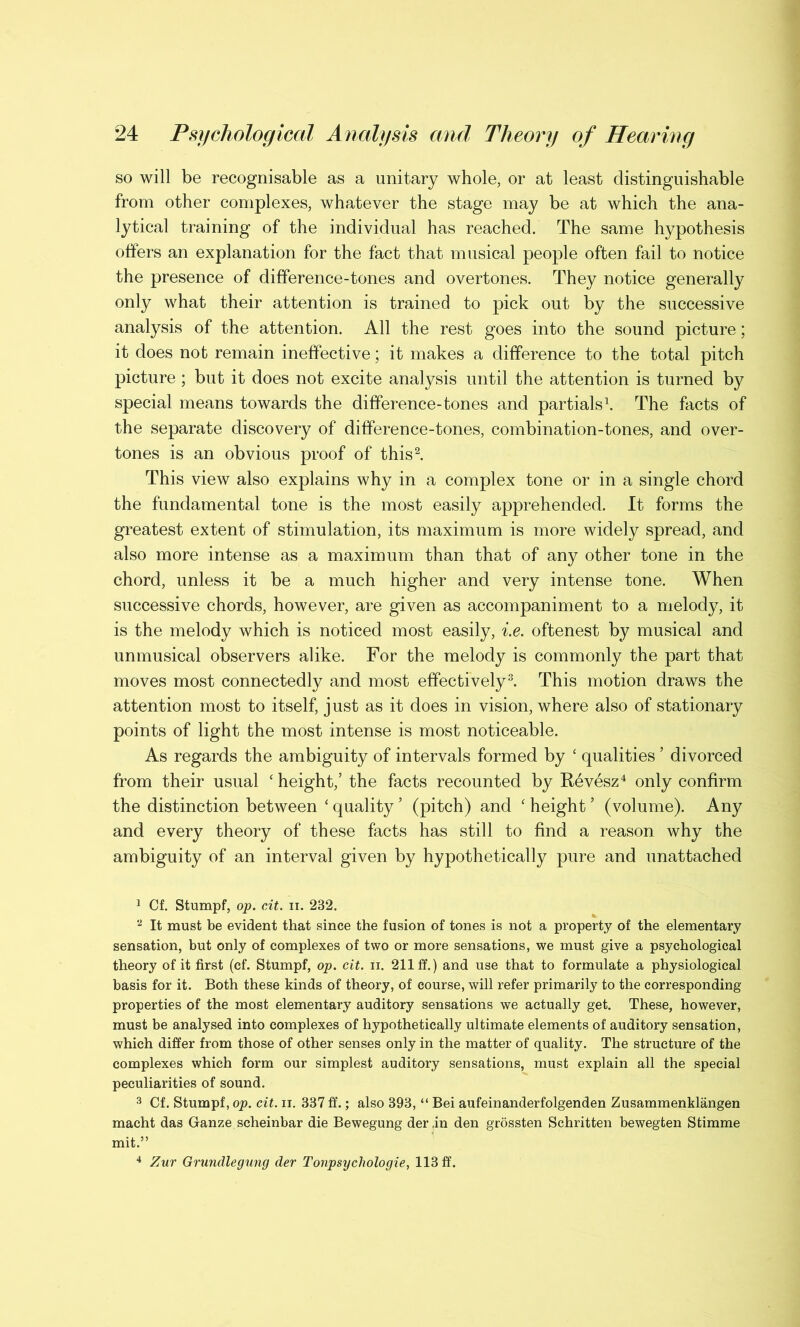 so will be recognisable as a unitary whole, or at least distinguishable from other complexes, whatever the stage may be at which the ana- lytical training of the individual has reached. The same hypothesis offers an explanation for the fact that musical people often fail to notice the presence of difference-tones and overtones. They notice generally only what their attention is trained to pick out by the successive analysis of the attention. All the rest goes into the sound picture; it does not remain ineffective; it makes a difference to the total pitch picture; but it does not excite analysis until the attention is turned by special means towards the difference-tones and partials1. The facts of the separate discovery of difference-tones, combination-tones, and over- tones is an obvious proof of this2. This view also explains why in a complex tone or in a single chord the fundamental tone is the most easily apprehended. It forms the greatest extent of stimulation, its maximum is more widely spread, and also more intense as a maximum than that of any other tone in the chord, unless it be a much higher and very intense tone. When successive chords, however, are given as accompaniment to a melody, it is the melody which is noticed most easily, i.e. oftenest by musical and unmusical observers alike. For the melody is commonly the part that moves most connectedly and most effectively3. This motion draws the attention most to itself, just as it does in vision, where also of stationary points of light the most intense is most noticeable. As regards the ambiguity of intervals formed by ‘ qualities ’ divorced from their usual ‘ height,’ the facts recounted by Revesz4 only confirm the distinction between ‘ quality ’ (pitch) and ‘ height ’ (volume). Any and every theory of these facts has still to find a reason why the ambiguity of an interval given by hypothetically pure and unattached 1 Cf. Stumpf, op. cit. ii. 232. 2 It must be evident that since the fusion of tones is not a property of the elementary sensation, but only of complexes of two or more sensations, we must give a psychological theory of it first (cf. Stumpf, op. cit. ii. 211 ff.) and use that to formulate a physiological basis for it. Both these kinds of theory, of course, will refer primarily to the corresponding properties of the most elementary auditory sensations we actually get. These, however, must be analysed into complexes of hypothetically ultimate elements of auditory sensation, which differ from those of other senses only in the matter of quality. The structure of the complexes which form our simplest auditory sensations, must explain all the special peculiarities of sound. 3 Cf. Stumpf, op. cit. ii. 337 ff.; also 393, “ Bei aufeinanderfolgenden Zusammenklangen macht das Ganze scheinbar die Bewegung derin den grossten Schritten bewegten Stimme mit.” 4 Zur Grundlegung der Tonpsyclwlogie, 113 ff.