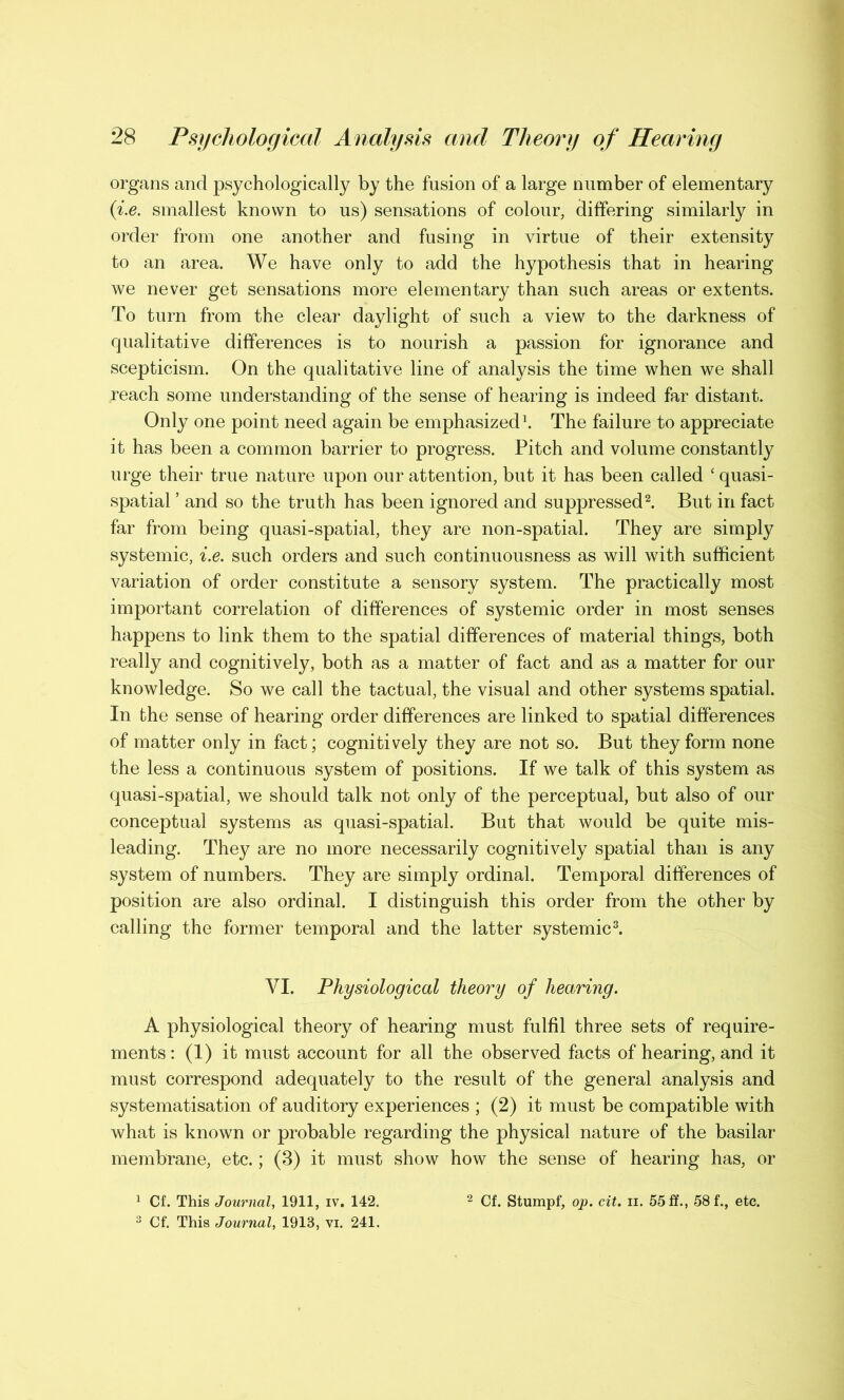 organs and psychologically by the fusion of a large number of elementary {i.e. smallest known to us) sensations of colour, differing similarly in order from one another and fusing in virtue of their extensity to an area. We have only to add the hypothesis that in hearing we never get sensations more elementary than such areas or extents. To turn from the clear daylight of such a view to the darkness of qualitative differences is to nourish a passion for ignorance and scepticism. On the qualitative line of analysis the time when we shall reach some understanding of the sense of hearing is indeed far distant. Only one point need again be emphasized1. The failure to appreciate it has been a common barrier to progress. Pitch and volume constantly urge their true nature upon our attention, but it has been called ‘ quasi- spatial ’ and so the truth has been ignored and suppressed2. But in fact far from being quasi-spatial, they are non-spatial. They are simply systemic, i.e. such orders and such continuousness as will with sufficient variation of order constitute a sensory system. The practically most important correlation of differences of systemic order in most senses happens to link them to the spatial differences of material things, both really and cognitively, both as a matter of fact and as a matter for our knowledge. So we call the tactual, the visual and other systems spatial. In the sense of hearing order differences are linked to spatial differences of matter only in fact; cognitively they are not so. But they form none the less a continuous system of positions. If we talk of this system as quasi-spatial, we should talk not only of the perceptual, but also of our conceptual systems as quasi-spatial. But that would be quite mis- leading. They are no more necessarily cognitively spatial than is any system of numbers. They are simply ordinal. Temporal differences of position are also ordinal. I distinguish this order from the other by calling the former temporal and the latter systemic3. VI. Physiological theory of hearing. A physiological theory of hearing must fulfil three sets of require- ments : (1) it must account for all the observed facts of hearing, and it must correspond adequately to the result of the general analysis and systematisation of auditory experiences ; (2) it must be compatible with what is known or probable regarding the physical nature of the basilar membrane, etc.; (3) it must show how the sense of hearing has, or 1 Cf. This Journal, 1911, iv. 142. 2 Cf. Stumpf, op. cit. n. 55 ff., 58 f., etc.