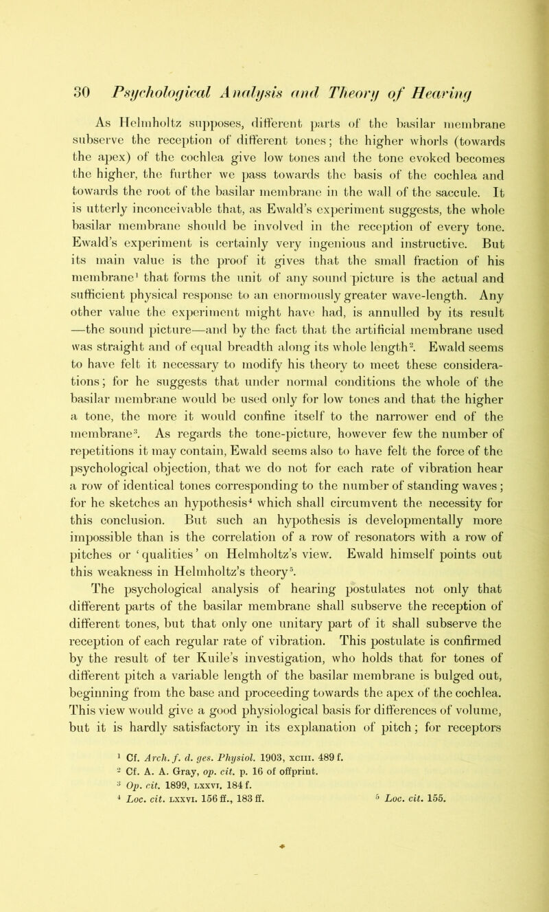 As Helmholtz supposes, different parts of the basilar membrane subserve the reception of different tones; the higher whorls (towards the apex) of the cochlea give low tones and the tone evoked becomes the higher, the further we pass towards the basis of the cochlea and towards the root of the basilar membrane in the wall of the saccule. It is utterly inconceivable that, as Ewald’s experiment suggests, the whole basilar membrane should be involved in the reception of every tone. Ewald’s experiment is certainly very ingenious and instructive. But its main value is the proof it gives that the small fraction of his membrane1 that forms the unit of any sound picture is the actual and sufficient physical response to an enormously greater wave-length. Any other value the experiment might have had, is annulled by its result —the sound picture—and by the fact that the artificial membrane used was straight and of equal breadth along its whole length2. Ewald seems to have felt it necessary to modify his theory to meet these considera- tions ; for he suggests that under normal conditions the whole of the basilar membrane would be used only for low tones and that the higher a tone, the more it would confine itself to the narrower end of the membrane3. As regards the tone-picture, however few the number of repetitions it may contain, Ewald seems also to have felt the force of the psychological objection, that we do not for each rate of vibration hear a row of identical tones corresponding to the number of standing waves; for he sketches an hypothesis4 which shall circumvent the necessity for this conclusion. But such an hypothesis is developmentally more impossible than is the correlation of a row of resonators with a row of pitches or ‘ qualities ’ on Helmholtz’s view. Ewald himself points out this weakness in Helmholtz’s theory 5. The psychological analysis of hearing postulates not only that different parts of the basilar membrane shall subserve the reception of different tones, but that only one unitary part of it shall subserve the reception of each regular rate of vibration. This postulate is confirmed by the result of ter Kuile’s investigation, who holds that for tones of different pitch a variable length of the basilar membrane is bulged out, beginning from the base and proceeding towards the apex of the cochlea. This view would give a good physiological basis for differences of volume, but it is hardly satisfactory in its explanation of pitch; for receptors 1 Cf. Arch.f. d. ges. Physiol. 1903, xcm. 489 f. 2 Cf. A. A. Gray, op. cit. p. 16 of offprint. 3 Op. cit. 1899, lxxvi. 184 f. 4 Loc. cit. lxxvi. 156 ff^, 183 ff. 5 Loc. cit. 155.