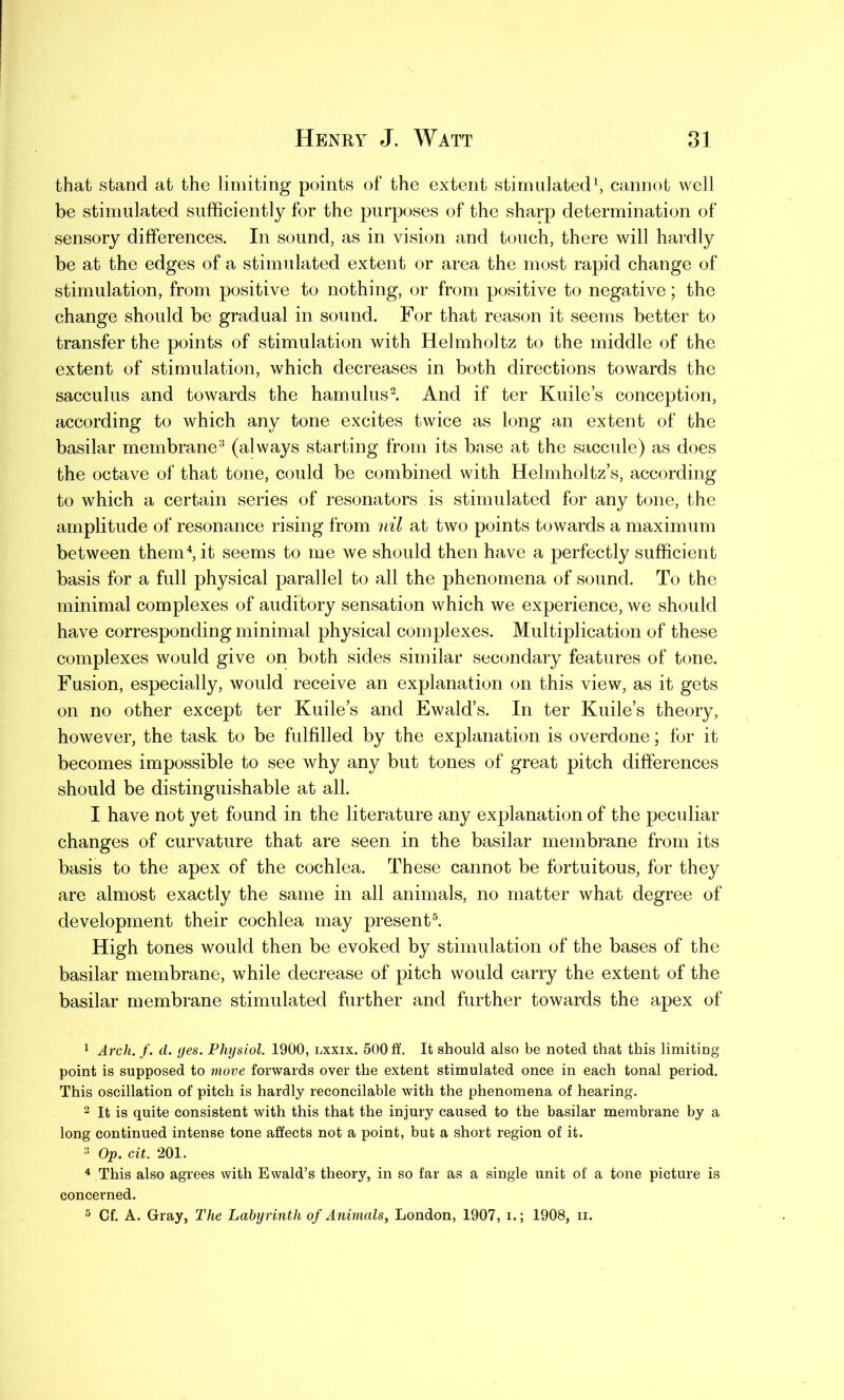 that stand at the limiting points of the extent stimulated1, cannot well be stimulated sufficiently for the purposes of the sharp determination of sensory differences. In sound, as in vision and touch, there will hardly be at the edges of a stimulated extent or area the most rapid change of stimulation, from positive to nothing, or from positive to negative; the change should be gradual in sound. For that reason it seems better to transfer the points of stimulation with Helmholtz to the middle of the extent of stimulation, which decreases in both directions towards the sacculus and towards the hamulus2. And if ter Kuile’s conception, according to which any tone excites twice as long an extent of the basilar membrane3 (always starting from its base at the saccule) as does the octave of that tone, could be combined with Helmholtz’s, according to which a certain series of resonators is stimulated for any tone, the amplitude of resonance rising from nil at two points towards a maximum between them4, it seems to me we should then have a perfectly sufficient basis for a full physical parallel to all the phenomena of sound. To the minimal complexes of auditory sensation which we experience, we should have corresponding minimal physical complexes. Multiplication of these complexes would give on both sides similar secondary features of tone. Fusion, especially, would receive an explanation on this view, as it gets on no other except ter Kuile’s and Ewald’s. In ter Kuile’s theory, however, the task to be fulfilled by the explanation is overdone; for it becomes impossible to see why any but tones of great pitch differences should be distinguishable at all. I have not yet found in the literature any explanation of the peculiar changes of curvature that are seen in the basilar membrane from its basis to the apex of the cochlea. These cannot be fortuitous, for they are almost exactly the same in all animals, no matter what degree of development their cochlea may present5. High tones would then be evoked by stimulation of the bases of the basilar membrane, while decrease of pitch would carry the extent of the basilar membrane stimulated further and further towards the apex of 1 Arch. f. d. yes. Physiol. 1900, lxxix. 500 ff. It should also be noted that this limiting point is supposed to move forwards over the extent stimulated once in each tonal period. This oscillation of pitch is hardly reconcilable with the phenomena of hearing. 2 It is quite consistent with this that the injury caused to the basilar membrane by a long continued intense tone affects not a point, but a short region of it. 3 Op. cit. 201. 4 This also agrees with Ewald’s theory, in so far as a single unit of a tone picture is concerned. 5 Cf. A. Gray, The Labyrinth of Animals, London, 1907, i.; 1908, ii.