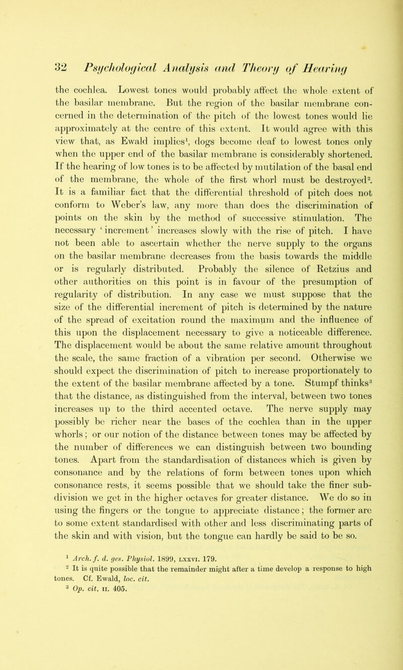 the cochlea. Lowest tones would probably affect the whole extent of the basilar membrane. But the region of the basilar membrane con- cerned in the determination of the pitch of the lowest tones would lie approximately at the centre of this extent. It would agree with this view that, as Ewald implies1, dogs become deaf to lowest tones only when the upper end of the basilar membrane is considerably shortened. If the hearing of low tones is to be affected by mutilation of the basal end of the membrane, the whole of the first whorl must be destroyed2. It is a familiar fact that the differential threshold of pitch does not conform to Weber’s law, any more than does the discrimination of points on the skin by the method of successive stimulation. The necessary ‘ increment ’ increases slowly with the rise of pitch. I have not been able to ascertain whether the nerve supply to the organs on the basilar membrane decreases from the basis towards the middle or is regularly distributed. Probably the silence of Retzius and other authorities on this point is in favour of the presumption of regularity of distribution. In any case we must suppose that the size of the differential increment of pitch is determined by the nature of the spread of excitation round the maximum and the influence of this upon the displacement necessary to give a noticeable difference. The displacement would be about the same relative amount throughout the scale, the same fraction of a vibration per second. Otherwise we should expect the discrimination of pitch to increase proportionately to the extent of the basilar membrane affected by a tone. Stumpf thinks3 that the distance, as distinguished from the interval, between two tones increases up to the third accented octave. The nerve supply may possibly be richer near the bases of the cochlea than in the upper whorls; or our notion of the distance between tones may be affected by the number of differences we can distinguish between two bounding tones. Apart from the standardisation of distances which is given by consonance and by the relations of form between tones upon which consonance rests, it seems possible that we should take the finer sub- division we get in the higher octaves for greater distance. We do so in using the fingers or the tongue to appreciate distance; the former are to some extent standardised with other and less discriminating parts of the skin and with vision, but the tongue can hardly be said to be so. 1 Arch.f. d. ges. Physiol. 1899, lxxvi. 179. 2 It is quite possible that the remainder might after a time develop a response to high tones. Cf. Ewald, loc. cit. 3 Op. cit. ii. 405.