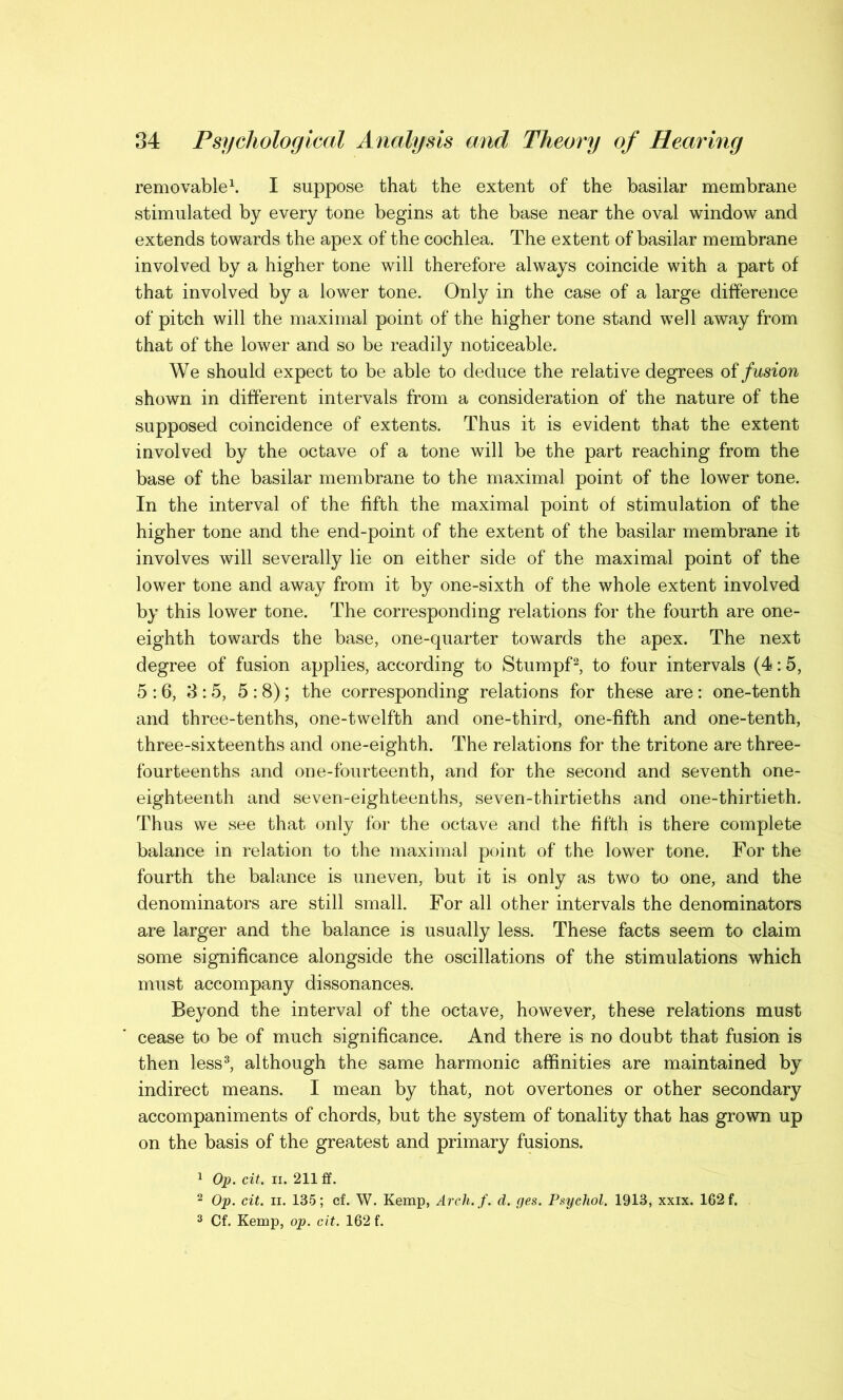 removable1. I suppose that the extent of the basilar membrane stimulated by every tone begins at the base near the oval window and extends towards the apex of the cochlea. The extent of basilar membrane involved by a higher tone will therefore always coincide with a part of that involved by a lower tone. Only in the case of a large difference of pitch will the maximal point of the higher tone stand well away from that of the lower and so be readily noticeable. We should expect to be able to deduce the relative degrees of fusion shown in different intervals from a consideration of the nature of the supposed coincidence of extents. Thus it is evident that the extent involved by the octave of a tone will be the part reaching from the base of the basilar membrane to the maximal point of the lower tone. In the interval of the fifth the maximal point of stimulation of the higher tone and the end-point of the extent of the basilar membrane it involves will severally lie on either side of the maximal point of the lower tone and away from it by one-sixth of the whole extent involved by this lower tone. The corresponding relations for the fourth are one- eighth towards the base, one-quarter towards the apex. The next degree of fusion applies, according to Stumpf2, to four intervals (4:5, 5:6, 3:5, 5:8); the corresponding relations for these are: one-tenth and three-tenths, one-twelfth and one-third, one-fifth and one-tenth, three-sixteenths and one-eighth. The relations for the tritone are three- fourteenths and one-fourteenth, and for the second and seventh one- eighteenth and seven-eighteenths, seven-thirtieths and one-thirtieth. Thus we see that only for the octave and the fifth is there complete balance in relation to the maximal point of the lower tone. For the fourth the balance is uneven, but it is only as two to one, and the denominators are still small. For all other intervals the denominators are larger and the balance is usually less. These facts seem to claim some significance alongside the oscillations of the stimulations which must accompany dissonances. Beyond the interval of the octave, however, these relations must cease to be of much significance. And there is no doubt that fusion is then less3, although the same harmonic affinities are maintained by indirect means. I mean by that, not overtones or other secondary accompaniments of chords, but the system of tonality that has grown up on the basis of the greatest and primary fusions. 1 Op. cit. ii. 211 ff. 2 Op. cit. ii. 135; cf. W. Kemp, Arch.f. d. ges. Psychol. 1913, xxix. 162 f. 3 Cf. Kemp, op. cit. 162 f.