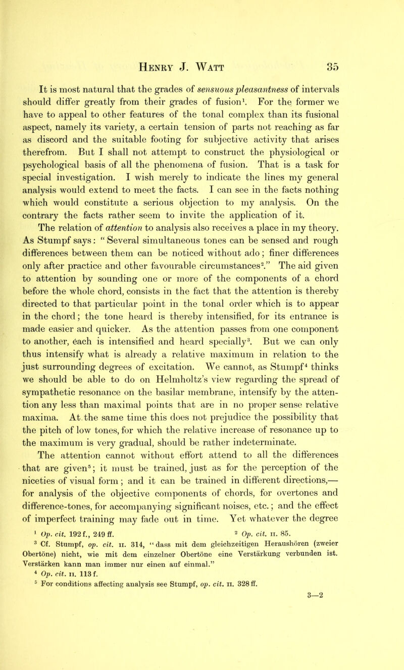 It is most natural that the grades of sensuous pleasantness of intervals should differ greatly from their grades of fusion1. For the former we have to appeal to other features of the tonal complex than its fusional aspect, namely its variety, a certain tension of parts not reaching as far as discord and the suitable footing for subjective activity that arises therefrom. But I shall not attempt to construct the physiological or psychological basis of all the phenomena of fusion. That is a task for special investigation. I wish merely to indicate the lines my general analysis would extend to meet the facts. I can see in the facts nothing which would constitute a serious objection to my analysis. On the contrary the facts rather seem to invite the application of it. The relation of attention to analysis also receives a place in my theory. As Stumpf says: “ Several simultaneous tones can be sensed and rough differences between them can be noticed without ado; finer differences only after practice and other favourable circumstances2.” The aid given to attention by sounding one or more of the components of a chord before the whole chord, consists in the fact that the attention is thereby directed to that particular point in the tonal order which is to appear in the chord; the tone heard is thereby intensified, for its entrance is made easier and quicker. As the attention passes from one component to another, each is intensified and heard specially3. But we can only thus intensify what is already a relative maximum in relation to the just surrounding degrees of excitation. We cannot, as Stumpf4 thinks we should be able to do on Helmholtz’s view regarding the spread of sympathetic resonance on the basilar membrane, intensify by the atten- tion any less than maximal points that are in no proper sense relative maxima. At.the same time this does not prejudice the possibility that the pitch of low tones, for which the relative increase of resonance up to the maximum is very gradual, should be rather indeterminate. The attention cannot without effort attend to all the differences that are given5; it must be trained, just as for the perception of the niceties of visual form ; and it can be trained in different directions,— for analysis of the objective components of chords, for overtones and difference-tones, for accompanying significant noises, etc.; and the effect of imperfect training may fade out in time. Yet whatever the degree 1 Op. cit. 192 f., 249 ff. 2 Op. cit. ii. 85. 3 Cf. Stumpf, op. cit. ii. 314, “ dass mit dem gleichzeitigen Heraushoren (zweier Obertone) nicht, wie mit dem einzelner Obertone eine Verstarkung verbunden ist. Verstarken kann man immer nur einen auf einmal.” 4 Op. cit. ii. 113 f. 5 For condition? affecting analysis see Stumpf, op. cit. n. 328 ff. 3—2