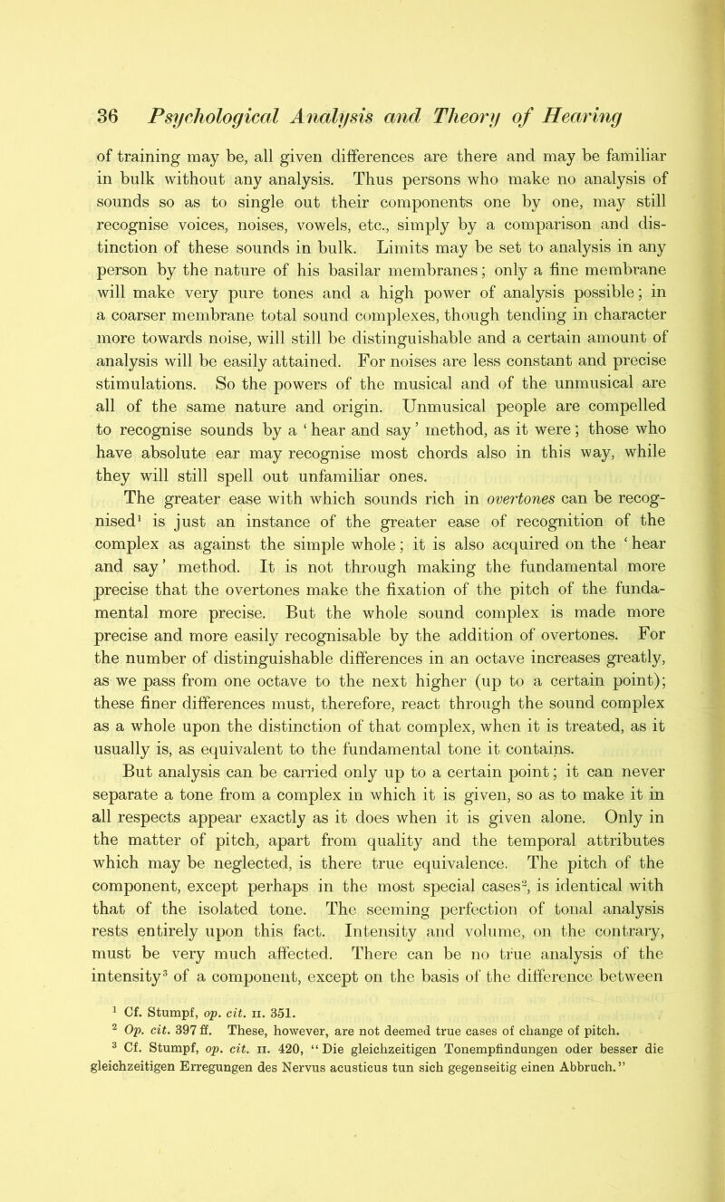 of training may be, all given differences are there and may be familiar in bulk without any analysis. Thus persons who make no analysis of sounds so as to single out their components one by one, may still recognise voices, noises, vowels, etc., simply by a comparison and dis- tinction of these sounds in bulk. Limits may be set to analysis in any person by the nature of his basilar membranes; only a fine membrane will make very pure tones and a high power of analysis possible; in a coarser membrane total sound complexes, though tending in character more towards noise, will still be distinguishable and a certain amount of analysis will be easily attained. For noises are less constant and precise stimulations. So the powers of the musical and of the unmusical are all of the same nature and origin. Unmusical people are compelled to recognise sounds by a ‘ hear and say ’ method, as it were; those who have absolute ear may recognise most chords also in this way, while they will still spell out unfamiliar ones. The greater ease with which sounds rich in overtones can be recog- nised1 is just an instance of the greater ease of recognition of the complex as against the simple whole; it is also acquired on the ‘ hear and say’ method. It is not through making the fundamental more precise that the overtones make the fixation of the pitch of the funda- mental more precise. But the whole sound complex is made more precise and more easily recognisable by the addition of overtones. For the number of distinguishable differences in an octave increases greatly, as we pass from one octave to the next higher (up to a certain point); these finer differences must, therefore, react through the sound complex as a whole upon the distinction of that complex, when it is treated, as it usually is, as equivalent to the fundamental tone it contains. But analysis can be carried only up to a certain point; it can never separate a tone from a complex in which it is given, so as to make it in all respects appear exactly as it does when it is given alone. Only in the matter of pitch, apart from quality and the temporal attributes which may be neglected, is there true equivalence. The pitch of the component, except perhaps in the most special cases2, is identical with that of the isolated tone. The seeming perfection of tonal analysis rests entirely upon this fact. Intensity and volume, on the contrary, must be very much affected. There can be no true analysis of the intensity3 of a component, except on the basis of the difference between 1 Cf. Stumpf, op. cit. ii. 351. 2 Op. cit. 397 £f. These, however, are not deemed true cases of change of pitch. 3 Cf. Stumpf, op. cit. ii. 420, “Die gleichzeitigen Tonempfindungen oder besser die gleichzeitigen Erregungen des Nervus acusticus tun sich gegenseitig einen Abbruch. ”