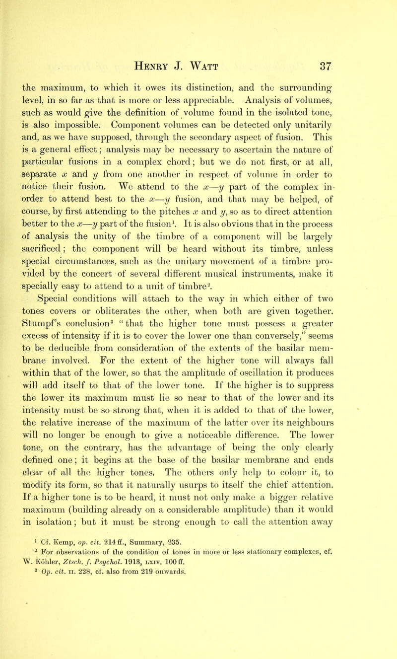 the maximum, to which it owes its distinction, and the surrounding level, in so far as that is more or less appreciable. Analysis of volumes, such as would give the definition of volume found in the isolated tone, is also impossible. Component volumes can be detected only unitarily and, as we have supposed, through the secondary aspect of fusion. This is a general effect; analysis may be necessary to ascertain the nature of particular fusions in a complex chord; but we do not first, or at all, separate x and y from one another in respect of volume in order to notice their fusion. We attend to the x—y part of the complex in- order to attend best to the x—y fusion, and that may be helped, of course, by first attending to the pitches x and y, so as to direct attention better to the x—y part of the fusion1. It is also obvious that in the process of analysis the unity of the timbre of a component will be largely sacrificed; the component will be heard without its timbre, unless special circumstances, such as the unitary movement of a timbre pro- vided by the concert of several different musical instruments, make it specially easy to attend to a unit of timbre2. Special conditions will attach to the way in which either of two tones covers or obliterates the other, when both are given together. Stumpf’s conclusion3 “that the higher tone must possess a greater excess of intensity if it is to cover the lower one than conversely,” seems to be deducible from consideration of the extents of the basilar mem- brane involved. For the extent of the higher tone will always fall within that of the lower, so that the amplitude of oscillation it produces will add itself to that of the lower tone. If the higher is to suppress the lower its maximum must lie so near to that of the lower and its intensity must be so strong that, when it is added to that of the lower, the relative increase of the maximum of the latter over its neighbours will no longer be enough to give a noticeable difference. The lower tone, on the contrary, has the advantage of being the only clearly defined one; it begins at the base of the basilar membrane and ends clear of all the higher tones. The others only help to colour it, to modify its form, so that it naturally usurps to itself the chief attention. If a higher tone is to be heard, it must not only make a bigger relative maximum (building already on a considerable amplitude) than it would in isolation; but it must be strong enough to call the attention away 1 Cf. Kemp, op. cit. 214 ff.. Summary, 235. 2 For observations of the condition of tones in more or less stationary complexes, cf. W. Kohler, Ztsch. f. Psychol. 1913, lxiv. 100 ff.