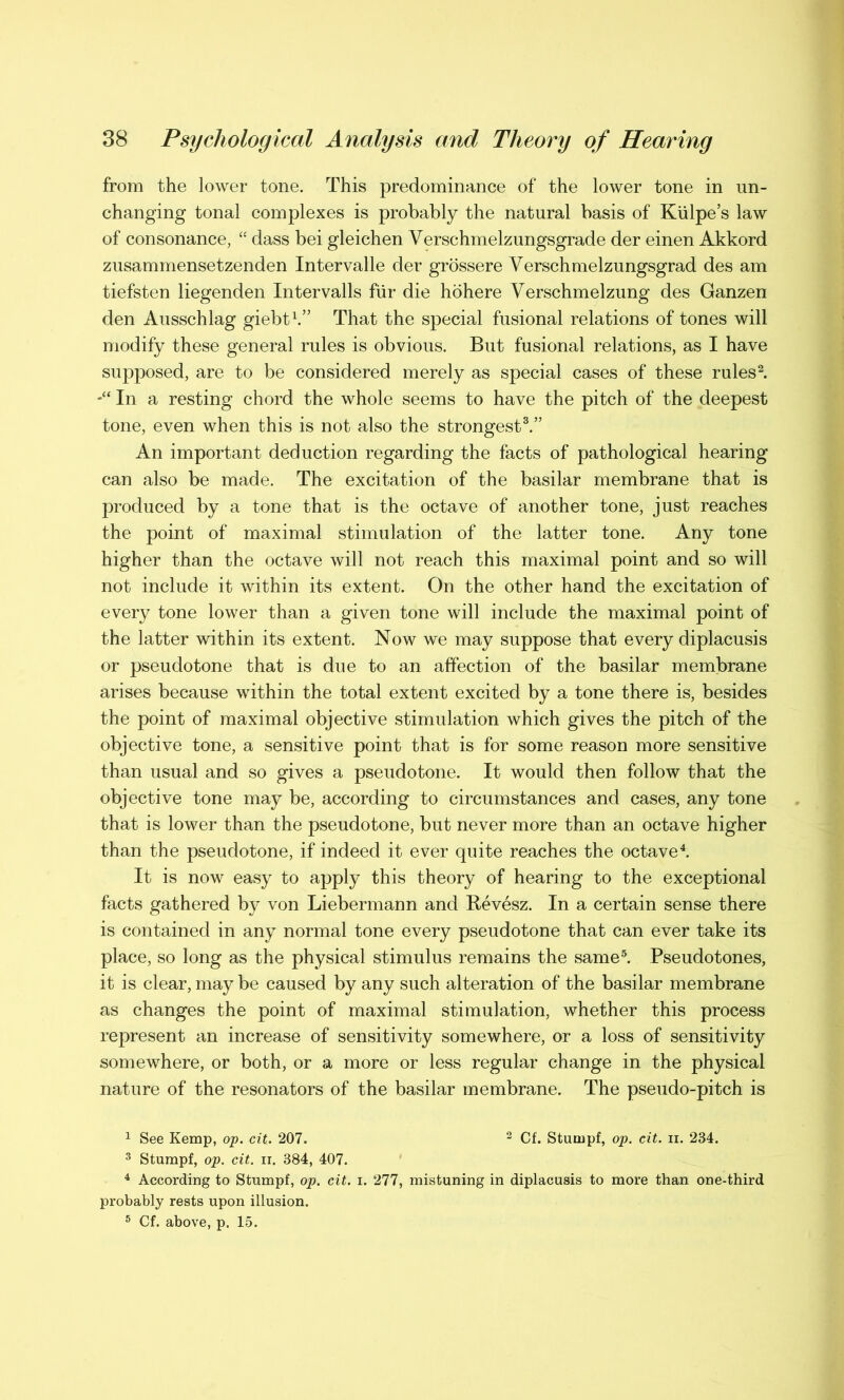 from the lower tone. This predominance of the lower tone in un- changing tonal complexes is probably the natural basis of Kulpe’s law of consonance, “ dass bei gleichen Verschmelzungsgrade der einen Akkord zusammensetzenden Intervalle der grossere Verschmelzungsgrad des am tiefsten liegenden Intervalls fur die hohere Verschmelzung des Ganzen den Ausschlag giebt1.” That the special fusional relations of tones will modify these general rules is obvious. But fusional relations, as I have supposed, are to be considered merely as special cases of these rules2. In a resting chord the whole seems to have the pitch of the deepest tone, even when this is not also the strongest3.” An important deduction regarding the facts of pathological hearing can also be made. The excitation of the basilar membrane that is produced by a tone that is the octave of another tone, just reaches the point of maximal stimulation of the latter tone. Any tone higher than the octave will not reach this maximal point and so will not include it within its extent. On the other hand the excitation of every tone lower than a given tone will include the maximal point of the latter within its extent. Now we may suppose that every diplacusis or pseudotone that is due to an affection of the basilar membrane arises because within the total extent excited by a tone there is, besides the point of maximal objective stimulation which gives the pitch of the objective tone, a sensitive point that is for some reason more sensitive than usual and so gives a pseudotone. It would then follow that the objective tone may be, according to circumstances and cases, any tone that is lower than the pseudotone, but never more than an octave higher than the pseudotone, if indeed it ever quite reaches the octave4. It is now easy to apply this theory of hearing to the exceptional facts gathered by von Liebermann and Revesz. In a certain sense there is contained in any normal tone every pseudotone that can ever take its place, so long as the physical stimulus remains the same5. Pseudotones, it is clear, may be caused by any such alteration of the basilar membrane as changes the point of maximal stimulation, whether this process represent an increase of sensitivity somewhere, or a loss of sensitivity somewhere, or both, or a more or less regular change in the physical nature of the resonators of the basilar membrane. The pseudo-pitch is 1 See Kemp, op. cit. 207. 2 Cf. Stumpf, op. cit. ii. 234. 3 Stumpf, op. cit. ii. 384, 407. 4 According to Stumpf, op. cit. i. 277, mistuning in diplacusis to more than one-third probably rests upon illusion. 5 Cf. above, p. 15.