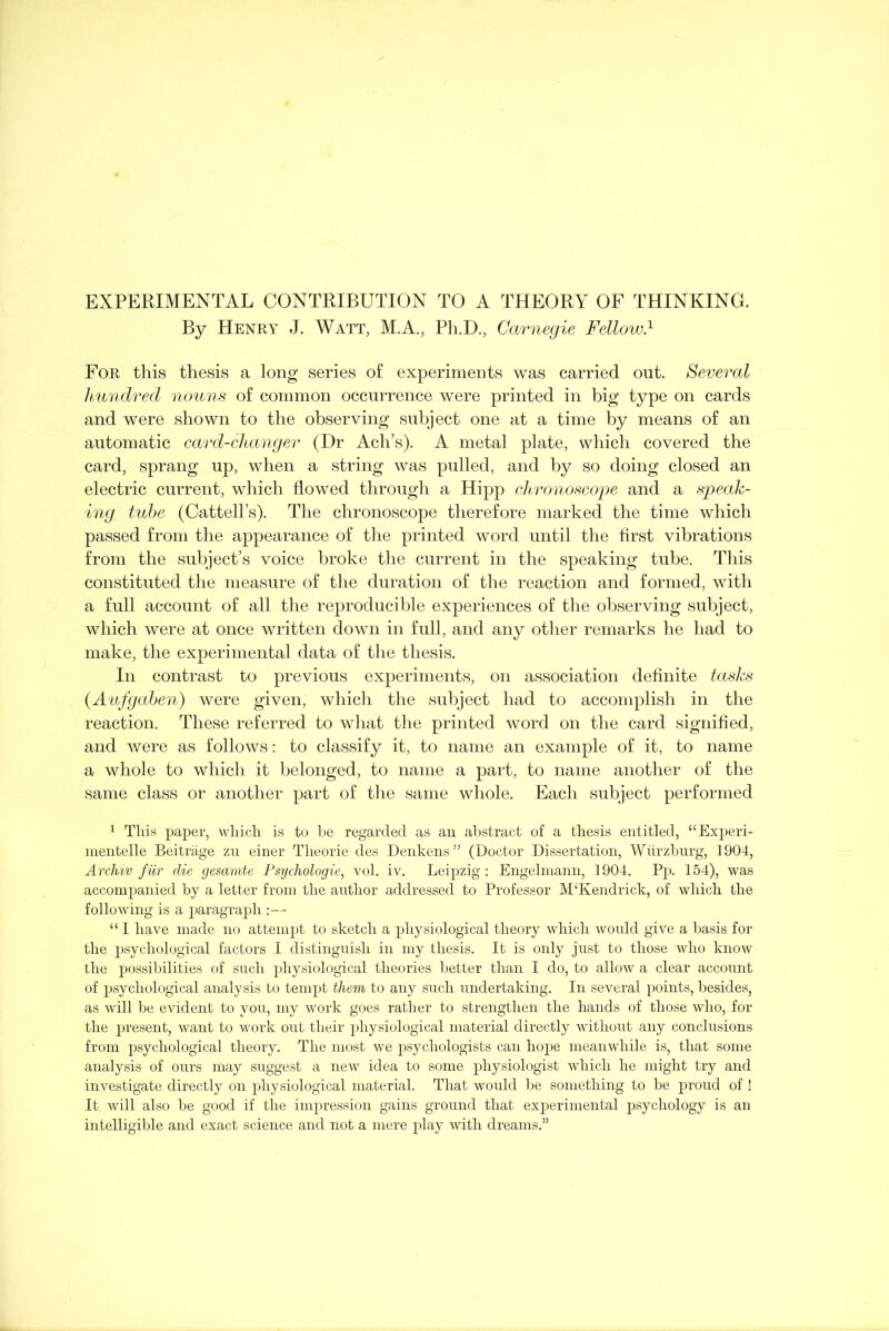 EXPERIMENTAL CONTRIBUTION TO A THEORY OF THINKING. By Henry J. Watt, M.A., Ph.D., Carnegie Fellow.1 For this thesis a long series of experiments was carried out. Several hundred nouns of common occurrence were printed in big type on cards and were shown to the observing subject one at a time by means of an automatic card-changer (Dr Ach’s). A metal plate, which covered the card, sprang up, when a string was pulled, and by so doing closed an electric current, which flowed through a Hipp chronoscope and a speak- ing. tube (Cattell’s). The chronoscope therefore marked the time which passed from the appearance of the printed word until the first vibrations from the subject’s voice broke the current in the speaking tube. This constituted the measure of the duration of the reaction and formed, with a full account of all the reproducible experiences of the observing subject, which were at once written down in full, and any other remarks he had to make, the experimental data of the thesis. In contrast to previous experiments, on association definite tasks (.Aufgaben) were given, which the subject had to accomplish in the reaction. These referred to what the printed word on the card signified, and were as follows: to classify it, to name an example of it, to name a whole to which it belonged, to name a part, to name another of the same class or another part of the same whole. Each subject performed 1 This paper, which is to be regarded as an abstract of a thesis entitled, “ Experi- ment elle Beitrage zu einer Theorie des Denkens” (Doctor Dissertation, Wiirzburg, 1904, Archiv fur die gesamte Psychologies vol. iv. Leipzig: Engelmann, 1904. Pp. 154), was accompanied by a letter from the author addressed to Professor M£Kendrick, of which the following is a paragraph :— “ I have made no attempt to sketch a physiological theory which would give a basis for the psychological factors I distinguish in my thesis. It is only just to those who know the possibilities of such physiological theories better than I do, to allow a clear account of psychological analysis to tempt them to any such undertaking. In several points, besides, as will be evident to you, my work goes rather to strengthen the hands of those who, for the present, want to work out their physiological material directly without any conclusions from psychological theory. The most we psychologists can hope meanwhile is, that some analysis of ours niay suggest a new idea to some physiologist which he might try and investigate directly on physiological material. That would be something to be proud of ! It. will also be good if the impression gains ground that experimental psychology is an intelligible and exact science and not a mere play with dreams.”