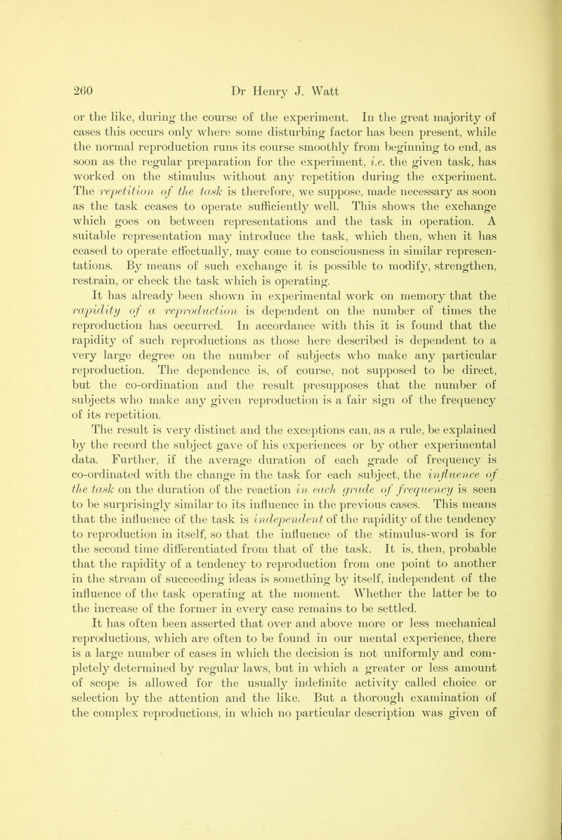 or the like, during the course of the experiment. In the great majority of cases this occurs only where some disturbing factor has been present, while the normal reproduction runs its course smoothly from beginning to end, as soon as the regular preparation for the experiment, i.e. the given task, has worked on the stimulus without any repetition during the experiment. The repetition of the task is therefore, we suppose, made necessary as soon as the task ceases to operate sufficiently well. This shows the exchange which goes on between representations and the task in operation. A suitable representation may introduce the task, which then, when it has ceased to operate effectually, may come to consciousness in similar represen- tations. By means of such exchange it is possible to modify, strengthen, restrain, or check the task which is operating. It has already been shown in experimental work on memory that the rapidity of a reproduction is dependent on the number of times the reproduction has occurred. In accordance with this it is found that the rapidity of such reproductions as those here described is dependent to a very large degree on the number of subjects who make any particular reproduction. The dependence is, of course, not supposed to be direct, but the co-ordination and the result presupposes that the number of subjects who make any given reproduction is a fair sign of the frequency of its repetition. The result is very distinct and the exceptions can, as a rule, be explained by the record the subject gave of his experiences or by other experimental data. Further, if the average duration of each grade of frequency is co-ordinated with the change in the task for each subject, the influence of the task on the duration of the reaction in each grade of frequency is seen to be surprisingly similar to its influence in the previous cases. This means that the influence of the task is independent of the rapidity of the tendency to reproduction in itself, so that the influence of the stimulus-word is for the second time differentiated from that of the task. It is, then, probable that the rapidity of a tendency to reproduction from one point to another in the stream of succeeding ideas is something by itself, independent of the influence of the task operating at the moment. Whether the latter be to the increase of the former in every case remains to be settled. It has often been asserted that over and above more or less mechanical reproductions, which are often to be found in our mental experience, there is a large number of cases in which the decision is not uniformly and com- pletely determined by regular laws, but in which a greater or less amount of scope is allowed for the usually indefinite activity called choice or selection by the attention and the like. But a thorough examination of the complex reproductions, in which no particular description was given of