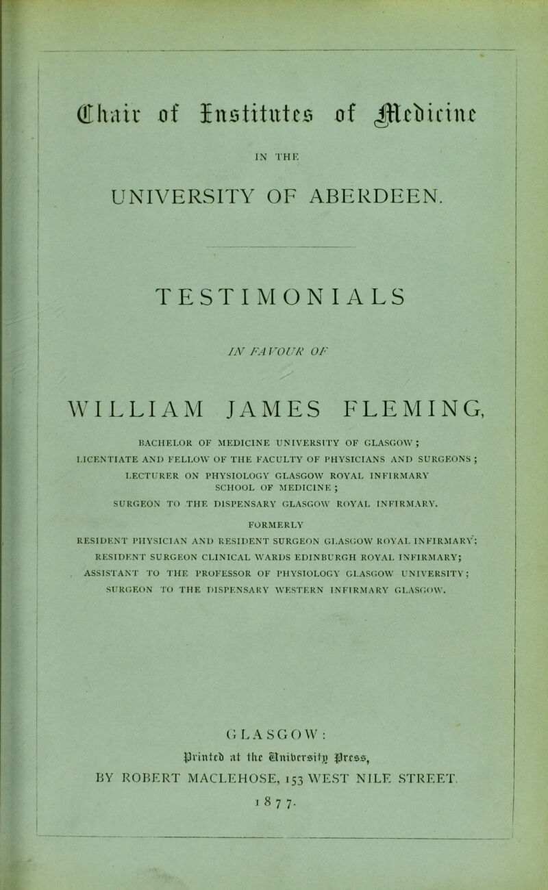 (tthait of institutes of JEtetiicine IN THE | UNIVERSITY OF ABERDEEN. TESTIMONIALS IN FA FOUR OF WILLIAM JAMES LLEMIN G, ! BACHELOR OF MEDICINE UNIVERSITY OF GLASGOW; LICENTIATE AND FELLOW OF THE FACULTY OF PHYSICIANS AND SURGEONS ; LECTURER ON PHYSIOLOGY GLASGOW ROYAL INFIRMARY SCHOOL OF MEDICINE ; SURGEON TO THE DISPENSARY GLASGOW ROYAL INFIRMARY. FORMERLY RESIDENT PHYSICIAN AND RESIDENT SURGEON GLASGOW ROYAL INFIRMARY; RESIDENT SURGEON CLINICAL WARDS EDINBURGH ROYAL INFIRMARY; ASSISTANT TO THE PROFESSOR OF PHYSIOLOGY GLASGOW UNIVERSITY; SURGEON TO THE DISPENSARY WESTERN INFIRMARY GLASGOW. G L A S G O W : •JJnnteb nt the SJnibcrsitji $rcss, BY ROBERT MACLEHOSE, 153 WEST NILE STREET. I