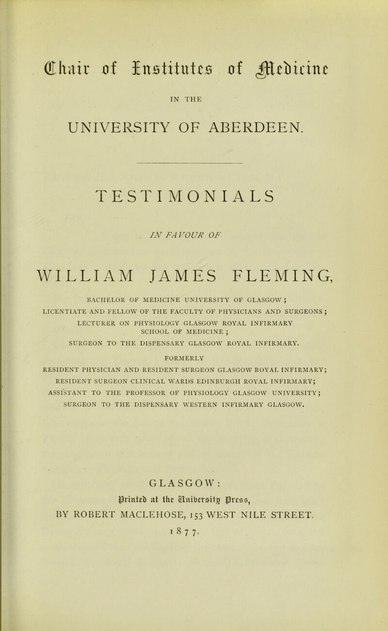 IN THE UNIVERSITY OF ABERDEEN. TESTIMONIALS IN FA VOUR OF WILLIAM JAMES LLEMING, BACHELOR OF MEDICINE UNIVERSITY OF GLASGOW; LICENTIATE AND FELLOW OF THE FACULTY OF PHYSICIANS AND SURGEONS ; LECTURER ON PHYSIOLOGY GLASGOW ROYAL INFIRMARY SCHOOL OF MEDICINE ; SURGEON TO THE DISPENSARY GLASGOW ROYAL INFIRMARY. FORMERLY RESIDENT PHYSICIAN AND RESIDENT SURGEON GLASGOW ROYAL INFIRMARY; RESIDENT SURGEON CLINICAL WARDS EDINBURGH ROYAL INFIRMARY; ASSISTANT TO THE PROFESSOR OF PHYSIOLOGY GLASGOW UNIVERSITY; SURGEON TO THE DISPENSARY WESTERN INFIRMARY GLASGOW. GLASGOW: fOrinteb at the Slnibcrsity $ress, BY ROBERT MACLEHOSE, 153 WEST NILE STREET. 1877.