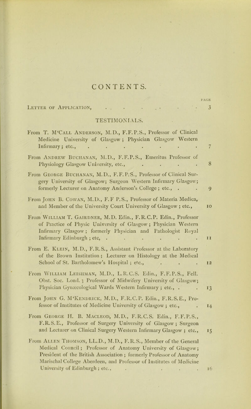 CONTEN T S. PAGE Letter of Application, ... _ • . -3 TESTIMONIALS. From T. M‘Call Anderson, M.D., F.F.P.S., Professor of Clinical Medicine University of Glasgow ; Physician Glasgow Western Infirmary; etc., ....... 7 From Andrew Buchanan, M.D., F. F.P.S., Emeritus Professor of Physiology Glasgow University, etc., ... .8 From George Buchanan, M.D., F.F. P.S., Professor of Clinical Sur- gery University of Glasgow; Surgeon Western Infirmary Glasgow; formerly Lecturer on Anatomy Anderson’s College; etc., . . 9 From John B. Cowan, M.D., F.F P.S., Professor of Materia Medica, and Member of the University Court University of Glasgow ; etc., io From William T. Gairdner, M.D. Edin., F.R.C.P. Edin., Professor of Practice of Physic University of Glasgow ; Physician Western Infirmary Glasgow ; formerly Physician and Pathologist Royal Infirmary Edinburgh ; etc, . . . . . . II From E. Klein, M.D., F.R.S., Assistant Professor at the Laboratory of the Brown Institution; Lecturer on Histology at the Medical School of St. Bartholomew’s Hospital ; etc., . . .12 From William Leisiiman, M.D., L.R.C.S. Edin., F.F.P.S., Fell. Obst. Soc. Lond. '; Professor of Midwifery University of Glasgow; Physician Gyn£ecological Wards Western Infirmary ; etc., . . 13 From John G. MTvendrick, M.D., F.R.C.P. Edin., F.R.S.E., Pro- fessor of Institutes of Medicine University of Glasgow ; etc., . 14 From George H. B. Macleod, M.D., F.R.C.S. Edin., F.F.P.S., F.R.S.E., Professor of Surgery University of Glasgow; Surgeon and Lecturer on Clinical Surgery Western Infirmary Glasgow ; etc., 15 From Ali.en Thomson, LL. D., M.D., F. R.S., Member of the General Medical Council; Professor of Anatomy University of Glasgow; President of the British Association ; formerly Professor of Anatomy Marischal College Aberdeen, and Professor of Institutes of Medicine University of Edinburgh; etc., . ... 16