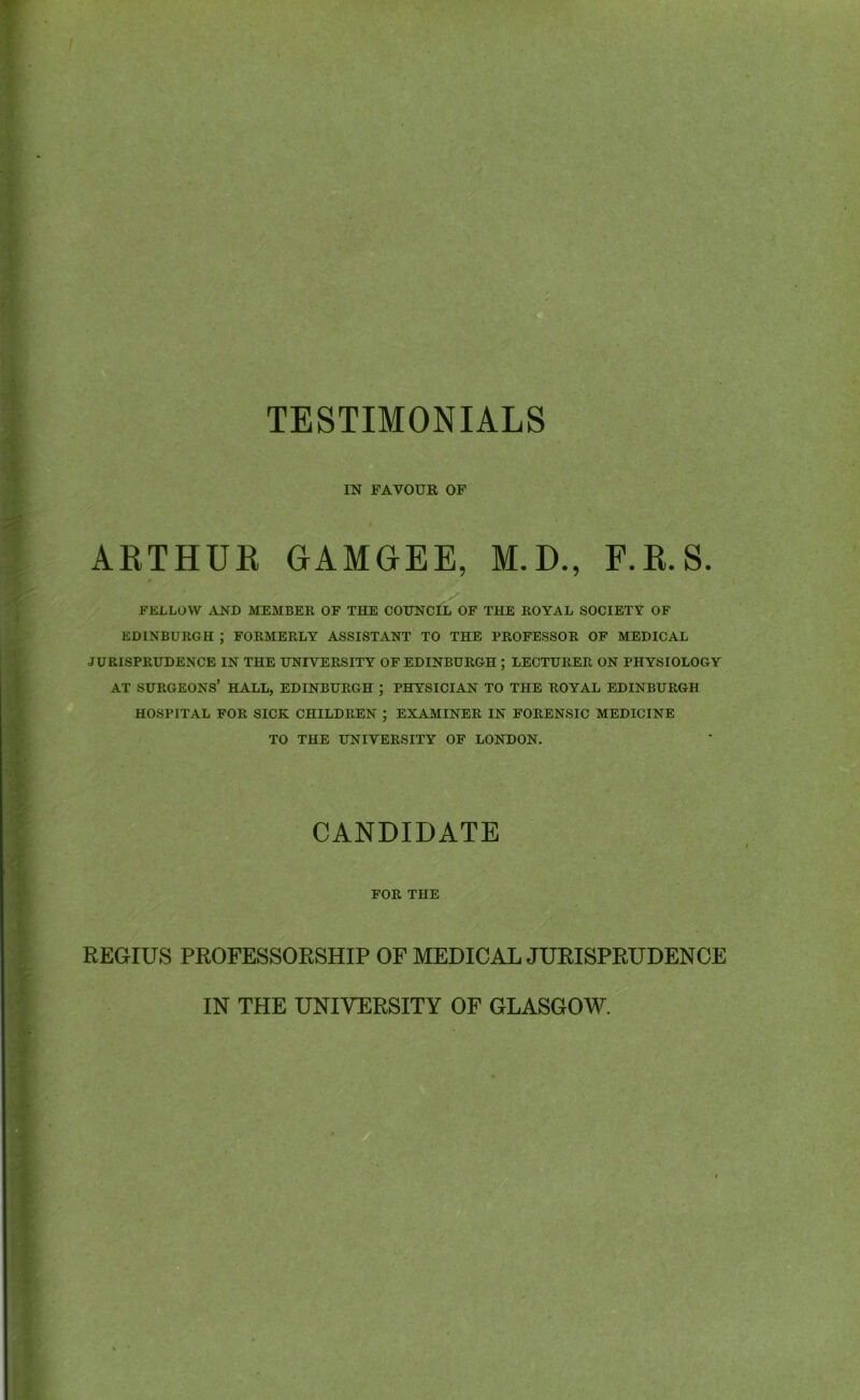 IN FAVOUR OF ARTHUR GAMGEE, M.D., F.R.S. FELLOW AND MEMBER OF THE COUNCIL OF THE ROYAL SOCIETY OF EDINBURGH ; FORMERLY ASSISTANT TO THE PROFESSOR OF MEDICAL JURISPRUDENCE IN THE UNIVERSITY OF EDINBURGH ; LECTURER ON PHYSIOLOGY AT SURGEONS’ HALL, EDINBURGH ; PHYSICIAN TO THE ROYAL EDINBURGH HOSPITAL FOR SICK CHILDREN ; EXAMINER IN FORENSIC MEDICINE TO THE UNIVERSITY OF LONDON. CANDIDATE FOR THE REGIUS PROFESSORSHIP OF MEDICAL JURISPRUDENCE