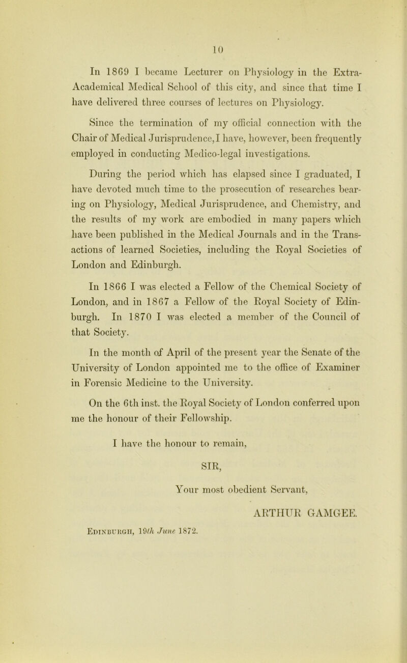 In 1869 I became Lecturer on Physiology in the Extra- Academical Medical School of this city, and since that time I have delivered three courses of lectures on Physiology. Since the termination of my official connection with the Chair of Medical Jurisprudence,! have, however, been frequently employed in conducting Medico-legal investigations. During the period which has elapsed since I graduated, I have devoted much time to the prosecution of researches bear- ing on Physiology, Medical Jurisprudence, and Chemistry, and the results of my work are embodied in many papers which have been published in the Medical Journals and in the Trans- actions of learned Societies, including the Royal Societies of London and Edinburgh. In 1866 I was elected a Fellow of the Chemical Society of London, and in 1867 a Fellow of the Royal Society of Edin- burgh. In 1870 I was elected a member of the Council of that Society. In the month of April of the present year the Senate of the University of London appointed me to the office of Examiner in Forensic Medicine to the University. On the 6th inst. the Royal Society of London conferred upon me the honour of their Fellowship. I have the honour to remain, SIR, Your most obedient Servant, ARTHUR GAMGEE. Edinburgh, 19tli June 1872.