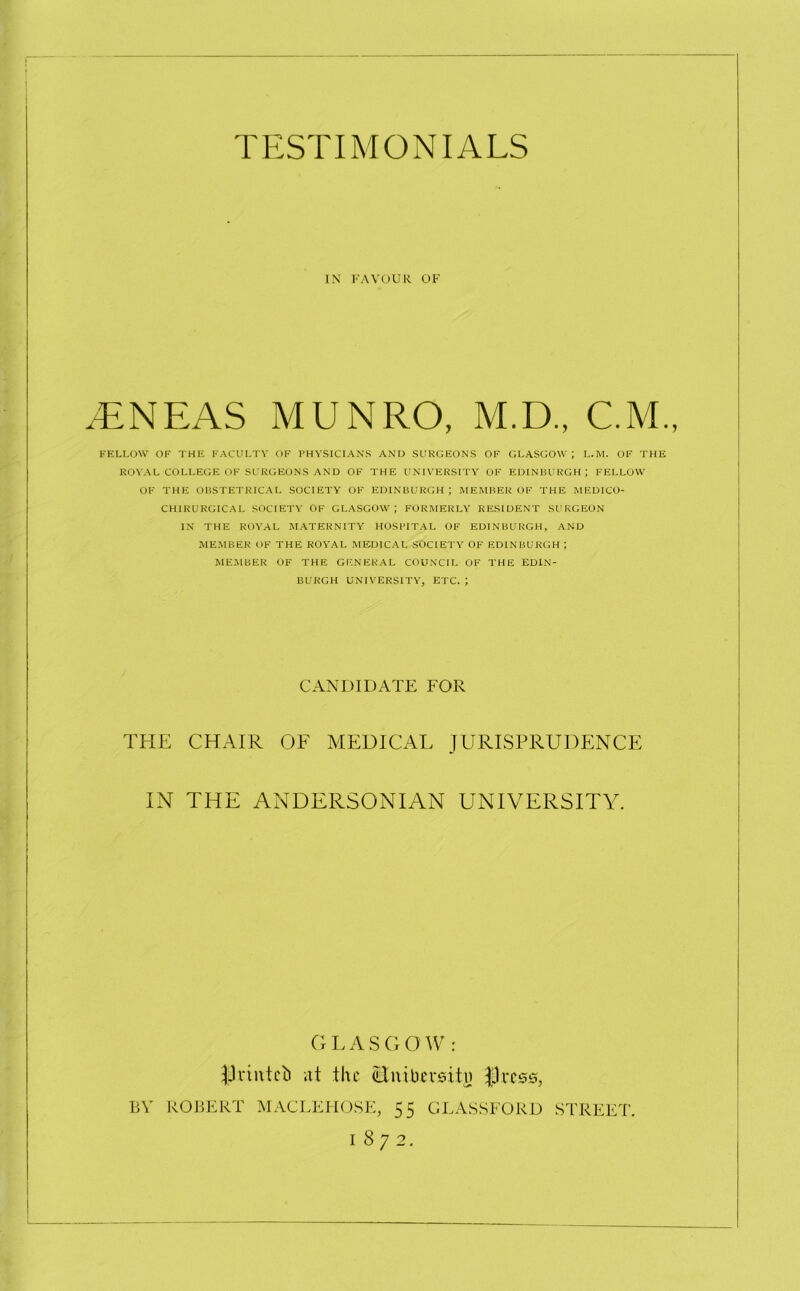 IN FAVOUR OF .ENEAS MUNRO, M.D., C.M., FELLOW OF THE FACULTY OF PHYSICIANS AND SURGEONS OF GLASGOW; L.M. OF THE ROYAL COLLEGE OF SURGEONS AND OF THE UNIVERSITY OF EDINBURGH; FELLOW OF THE OBSTETRICAL SOCIETY OF EDINBURGH; MEMBER OF THE MEDICO- CHIRURGICA L SOCIETY OF GLASGOW; FORMERLY RESIDENT SURGEON IN THE ROYAL MATERNITY HOSPITAL OF EDINBURGH, AND MEMBER OF THE ROYAL MEDICAL SOCIETY OF EDINBURGH ; MEMBER OF THE GENERAL COUNCIL OF THE EDIN- BURGH UNIVERSITY, ETC. ; CANDIDATE FOR THE CHAIR OF MEDICAL JURISPRUDENCE IN THE ANDERSONIAN UNIVERSITY. G L A S G O W : J3rinteb at the itnibersitj) jpress, BY ROBERT MACLEHOSE, 55 GLASSFORD STREET. I 8 7 2.