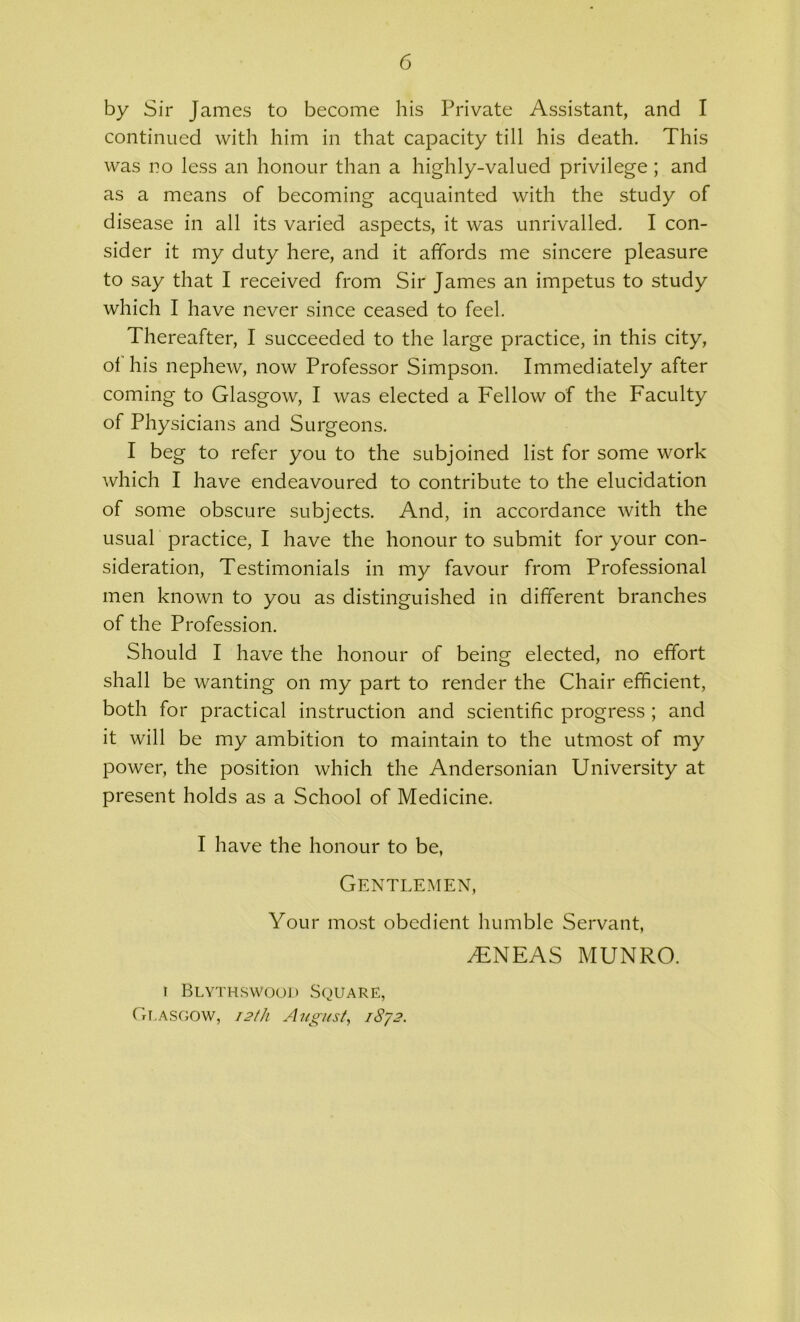 by Sir James to become his Private Assistant, and I continued with him in that capacity till his death. This was no less an honour than a highly-valued privilege; and as a means of becoming acquainted with the study of disease in all its varied aspects, it was unrivalled. I con- sider it my duty here, and it affords me sincere pleasure to say that I received from Sir James an impetus to study which I have never since ceased to feel. Thereafter, I succeeded to the large practice, in this city, ol his nephew, now Professor Simpson. Immediately after coming to Glasgow, I was elected a Fellow of the Faculty of Physicians and Surgeons. I beg to refer you to the subjoined list for some work which I have endeavoured to contribute to the elucidation of some obscure subjects. And, in accordance with the usual practice, I have the honour to submit for your con- sideration, Testimonials in my favour from Professional men known to you as distinguished in different branches of the Profession. Should I have the honour of being elected, no effort shall be wanting on my part to render the Chair efficient, both for practical instruction and scientific progress ; and it will be my ambition to maintain to the utmost of my power, the position which the Andersonian University at present holds as a School of Medicine. I have the honour to be, Gentlemen, Your most obedient humble Servant, AENEAS MUNRO. t Blythswood Square, Glasgow, 12th August, 1872.