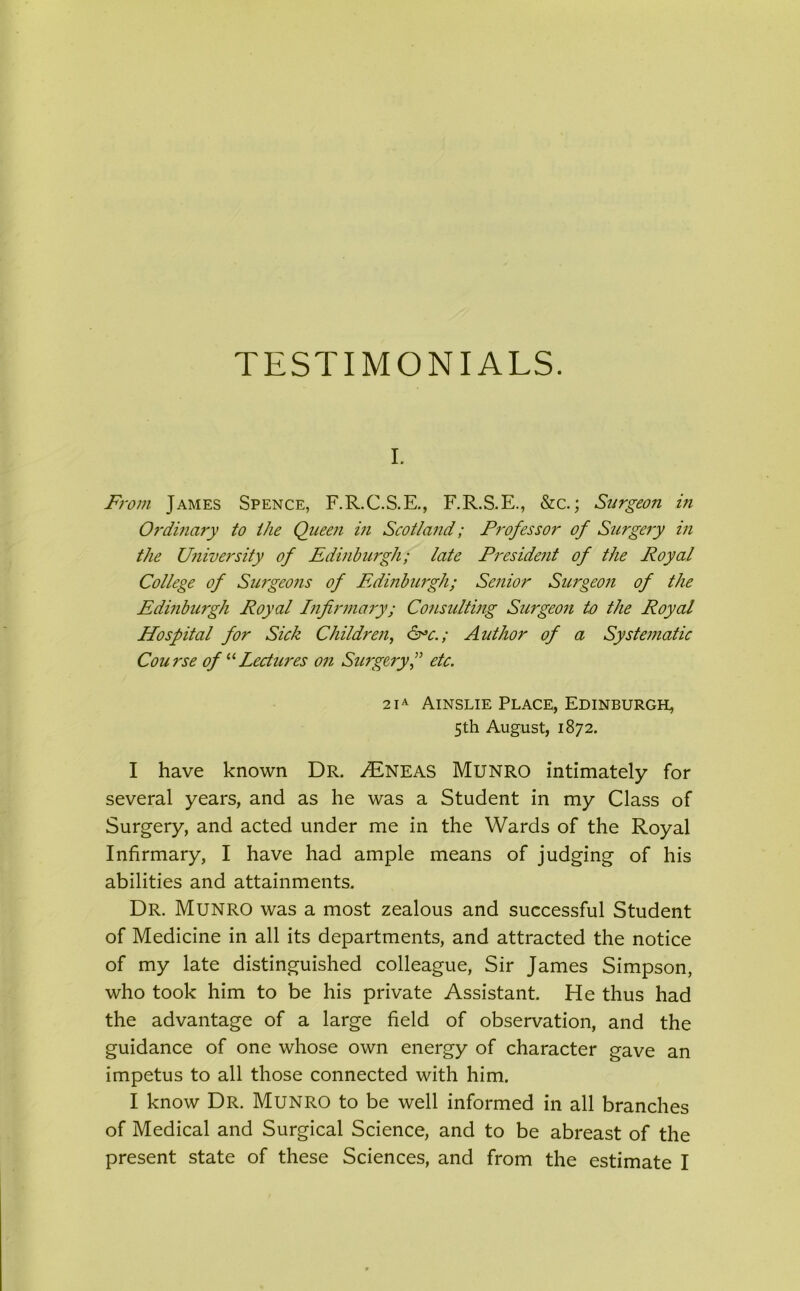TESTIMONIALS. i. From James Spence, F.R.C.S.E., F.R.S.E., &c.; Surgeon in Ordinaly to the Queen in Scotland; Professor of Surgery in the University of Edinburgh; late President of the Royal College of Surgeo?is of Edinburgh; Senior Surgeoji of the Edinburgh Royal Infirmary; Consulting Surgeon to the Royal Hospital for Sick Children, &*c.; Author of a Systematic Cou rse of “ Lectures on Surgery,” etc. 21A Ainslie Place, Edinburgh, 5th August, 1872. I have known Dr. /Eneas Munro intimately for several years, and as he was a Student in my Class of Surgery, and acted under me in the Wards of the Royal Infirmary, I have had ample means of judging of his abilities and attainments. Dr. Munro was a most zealous and successful Student of Medicine in all its departments, and attracted the notice of my late distinguished colleague, Sir James Simpson, who took him to be his private Assistant. He thus had the advantage of a large field of observation, and the guidance of one whose own energy of character gave an impetus to all those connected with him. I know Dr. Munro to be well informed in all branches of Medical and Surgical Science, and to be abreast of the present state of these Sciences, and from the estimate I