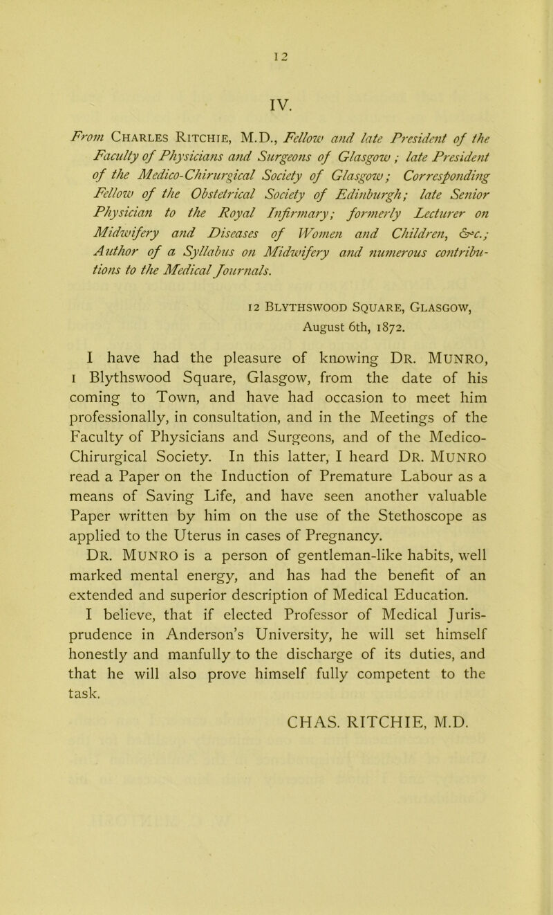 IV. From Charles Ritchie, M.D., Fellow and late President of the Faculty of Physicians and Surgeons of Glasgow ; late President of the Medico-Chirurgical Society of Glasgow; Corresponding Fellow of the Obstetrical Society of Edinburgh; late Senior Physician to the Royal Infirmary; formerly Lecturer on Midwifery and Diseases of Women and Children, &“c.; Author of a Syllabus on Midwifery and numerous contribu- tions to the Medical Journals. 12 Blythswood Square, Glasgow, August 6th, 1872. I have had the pleasure of knowing Dr. Munro, 1 Blythswood Square, Glasgow, from the date of his coming to Town, and have had occasion to meet him professionally, in consultation, and in the Meetings of the Faculty of Physicians and Surgeons, and of the Medico- Chirurgical Society. In this latter, I heard Dr. Munro read a Paper on the Induction of Premature Labour as a means of Saving Life, and have seen another valuable Paper written by him on the use of the Stethoscope as applied to the Uterus in cases of Pregnancy. Dr. Munro is a person of gentleman-like habits, well marked mental energy, and has had the benefit of an extended and superior description of Medical Education. I believe, that if elected Professor of Medical Juris- prudence in Anderson’s University, he will set himself honestly and manfully to the discharge of its duties, and that he will also prove himself fully competent to the task. CHAS. RITCHIE, M.D.