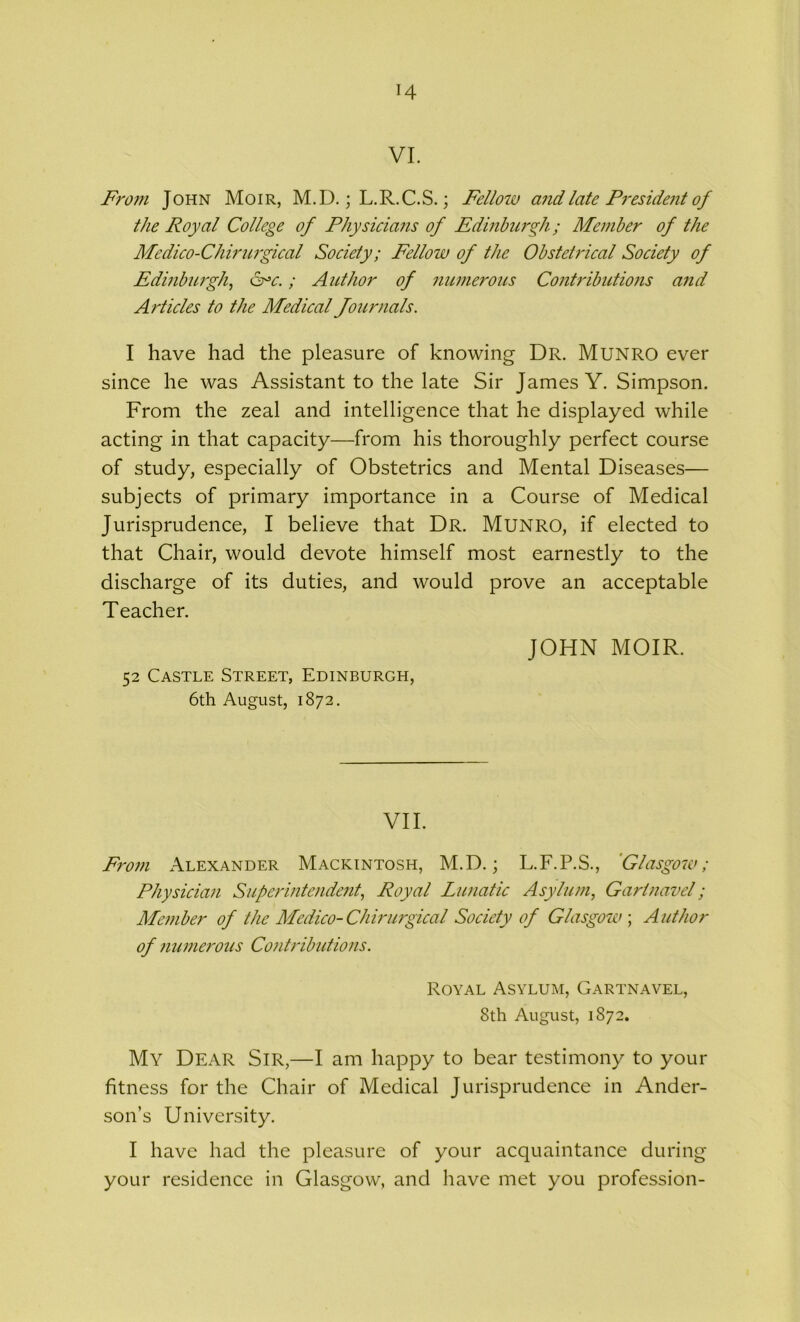 H VI. From John Moir, M.D.; L.R.C.S.; Fellow and late President of the Royal College of Physicians of Edinburgh; Member of the Medico-Chirurgical Society; Fellow of the Obstetrical Society of Edinburgh, &>c.; Author of numerous Contributions and A rticles to the Medical Journals. I have had the pleasure of knowing Dr. Munro ever since he was Assistant to the late Sir James Y. Simpson. From the zeal and intelligence that he displayed while acting in that capacity—from his thoroughly perfect course of study, especially of Obstetrics and Mental Diseases— subjects of primary importance in a Course of Medical Jurisprudence, I believe that Dr. Munro, if elected to that Chair, would devote himself most earnestly to the discharge of its duties, and would prove an acceptable Teacher. 52 Castle Street, Edinburgh, 6th August, 1872. JOHN MOIR. VII. From Alexander Mackintosh, M.D.; L.F.P.S., Glasgow; Physician Superintendent, Royal Lunatic Asylum, Gartnavel; Member of the Medico-Chirurgical Society of Glasgow; Author of numerous Contributions. Royal Asylum, Gartnavel, 8th August, 1872. My Dear Sir,—I am happy to bear testimony to your fitness for the Chair of Medical Jurisprudence in Ander- son’s University. I have had the pleasure of your acquaintance during your residence in Glasgow, and have met you profession-