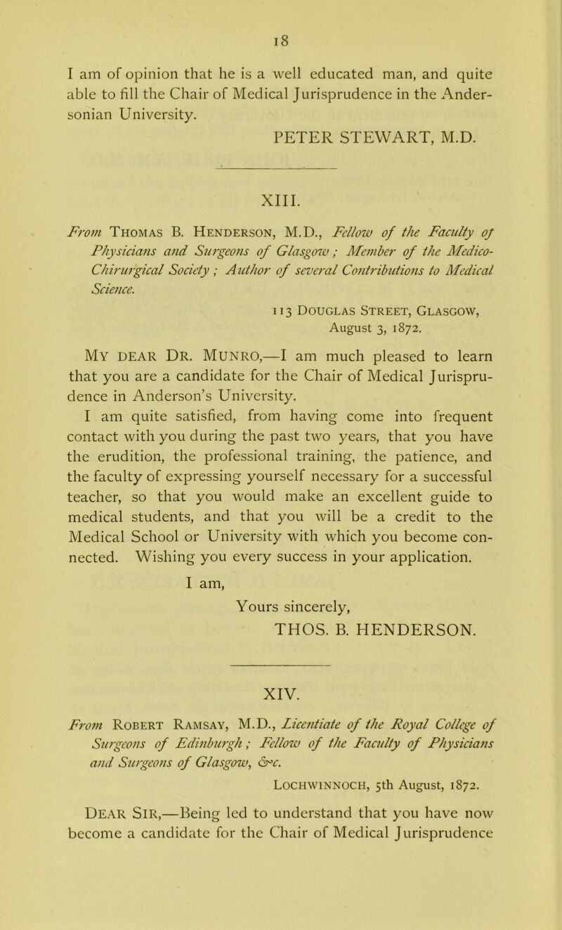 I am of opinion that he is a well educated man, and quite able to fill the Chair of Medical Jurisprudence in the Ander- sonian University. PETER STEWART, M.D. XIII. From Thomas B. Henderson, M.D., Fellow of the Faculty oj Physicians and Surgeons of Glasgow ; Member of the Medico- Chirurgical Society ; Author of several Contributions to Medical Science. 113 Douglas Street, Glasgow, August 3, 1872. My DEAR Dr. Munro,—I am much pleased to learn that you are a candidate for the Chair of Medical Jurispru- dence in Anderson’s University. I am quite satisfied, from having come into frequent contact with you during the past two years, that you have the erudition, the professional training, the patience, and the faculty of expressing yourself necessary for a successful teacher, so that you would make an excellent guide to medical students, and that you will be a credit to the Medical School or University with which you become con- nected. Wishing you every success in your application. I am, Yours sincerely, THOS. B. HENDERSON. XIV. From Robert Ramsay, M.D., Licentiate of the Royal College of Surgeons of Edinburgh; Felloiu of the Faculty of Physicians and Surgeons of Glasgow, Lochwinnoch, 5th August, 1872. Dear Sir,—Being led to understand that you have now become a candidate for the Chair of Medical Jurisprudence