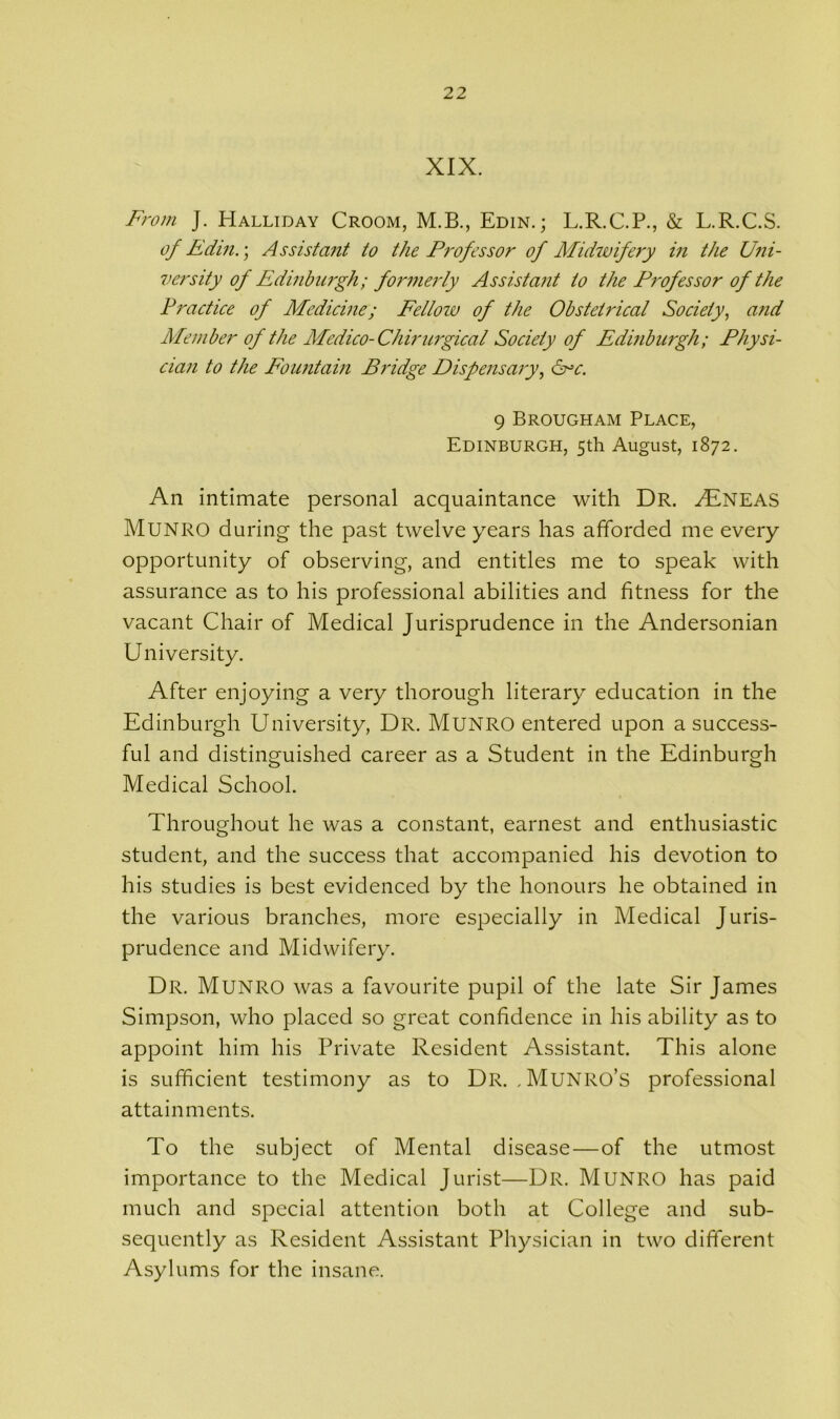 XIX. From J. Halliday Croom, M.B., Edin.; L.R.C.P., & L.R.C.S. of Edin.; Assistant to the Professor of Midwifery in the Uni- versity of Edinburgh; formerly Assistant to the Professor of the Practice of Medicine; Fellow of the Obsteti'ical Society, and Member of the Medico-Chirurgical Society of Edinburgh; Physi- cian to the Fountain Bridge Dispensary, Src. 9 Brougham Place, Edinburgh, 5th August, 1872. An intimate personal acquaintance with Dr. MfNEAS Munro during the past twelve years has afforded me every opportunity of observing, and entitles me to speak with assurance as to his professional abilities and fitness for the vacant Chair of Medical Jurisprudence in the Andersonian University. After enjoying a very thorough literary education in the Edinburgh University, Dr. Munro entered upon a success- ful and distinguished career as a Student in the Edinburgh Medical School. Throughout he was a constant, earnest and enthusiastic student, and the success that accompanied his devotion to his studies is best evidenced by the honours he obtained in the various branches, more especially in Medical Juris- prudence and Midwifery. Dr. Munro was a favourite pupil of the late Sir James Simpson, who placed so great confidence in his ability as to appoint him his Private Resident Assistant. This alone is sufficient testimony as to Dr. , Munro’s professional attainments. To the subject of Mental disease—of the utmost importance to the Medical Jurist—Dr. Munro has paid much and special attention both at College and sub- sequently as Resident Assistant Physician in two different Asylums for the insane.