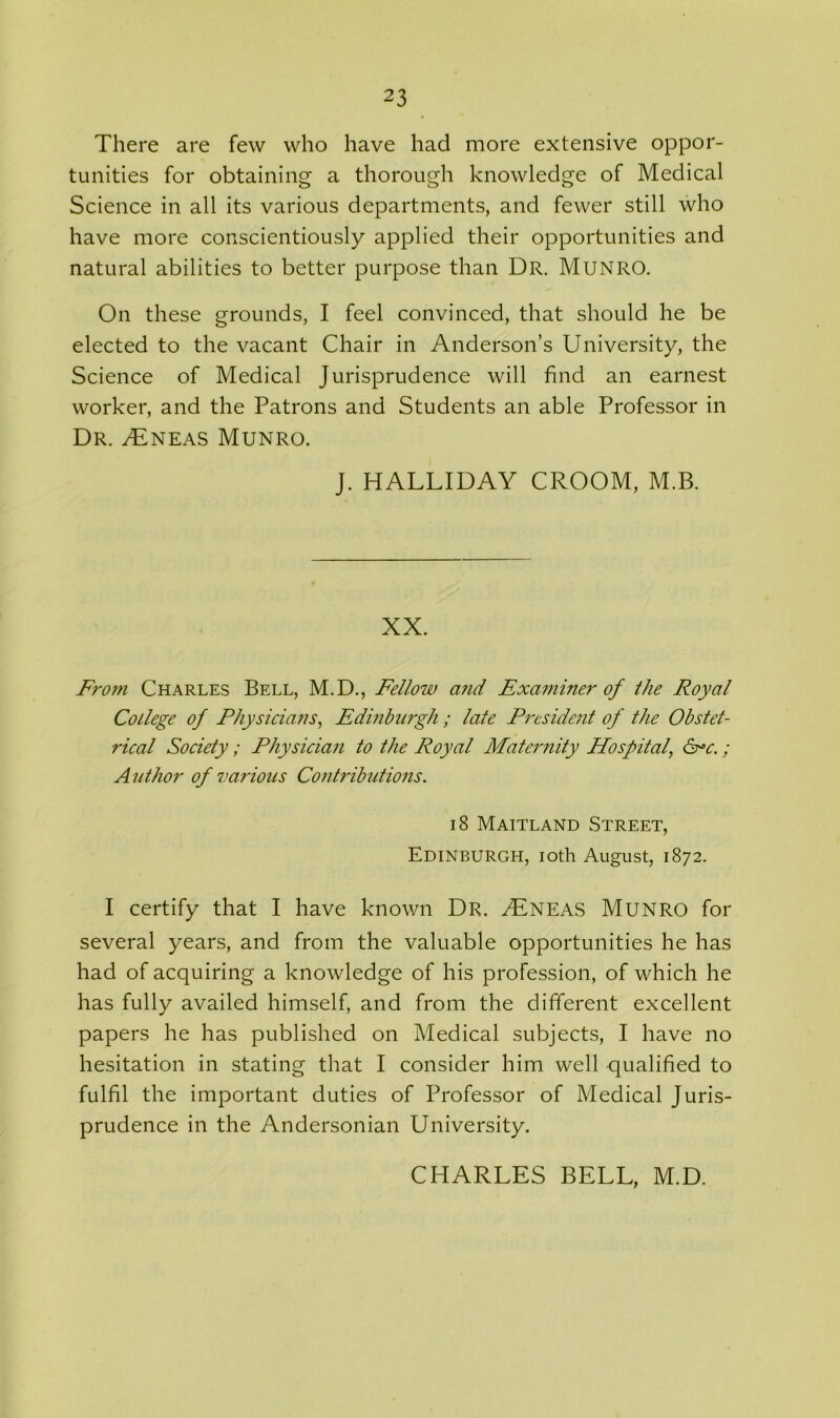 There are few who have had more extensive oppor- tunities for obtaining a thorough knowledge of Medical Science in all its various departments, and fewer still who have more conscientiously applied their opportunities and natural abilities to better purpose than Dr. MUNRO. On these grounds, I feel convinced, that should he be elected to the vacant Chair in Anderson’s University, the Science of Medical Jurisprudence will find an earnest worker, and the Patrons and Students an able Professor in Dr. SEneas Munro. J. HALLIDAY CROOM, M.B. XX. From Charles Bell, M.D., Fellow and Examiner of the Royal College of Physicians, Edinburgh ; late President of the Obstet- rical Society ; Physician to the Royal Maternity Hospital, &=c.; Author of various Contributions. 18 Maitland Street, Edinburgh, ioth August, 1872. I certify that I have known Dr. SEneas Munro for several years, and from the valuable opportunities he has had of acquiring a knowledge of his profession, of which he has fully availed himself, and from the different excellent papers he has published on Medical subjects, I have no hesitation in stating that I consider him well qualified to fulfil the important duties of Professor of Medical Juris- prudence in the Andersonian University. CHARLES BELL, M.D.