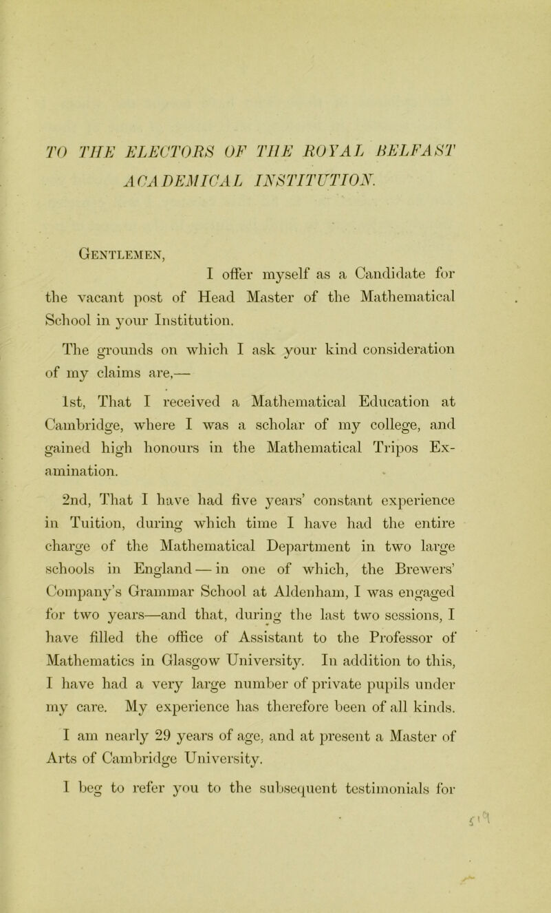 TO THE ELECTORS OF THE ROYAL BELFAST ACADEMICAL INSTITUTION. Gentlemen, I offer myself as a Candidate for the vacant post of Head Master of the Mathematical School in your Institution. The grounds on which I ask your kind consideration of my claims are,— 1st, That I received a Mathematical Education at Cambridge, where I was a scholar of my college, and gained high honours in the Mathematical Tripos Ex- amination. 2nd, That I have had five years’ constant experience in Tuition, during which time I have had the entire charge of the Mathematical Department in two large schools in England — in one of which, the Brewers’ Company’s Grammar School at Aldenham, I was engaged for two years—and that, during the last two sessions, I have filled the office of Assistant to the Professor of Mathematics in Glasgow University. In addition to this, 1 have had a very large number of private pupils under my care. My experience has therefore been of all kinds. I am nearly 29 years of age, and at present a Master of Arts of Cambridge University. 1 beg to refer you to the subsequent testimonials for