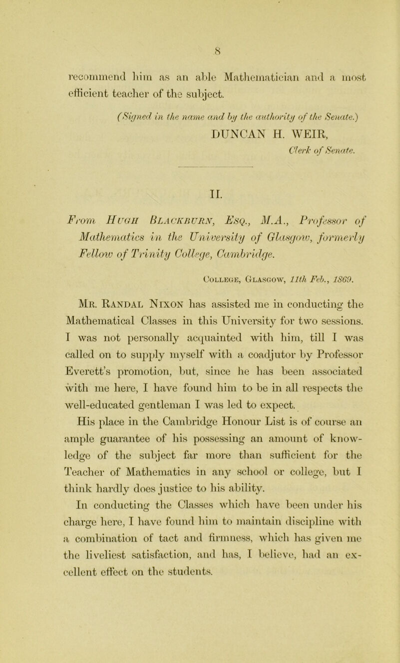 recommend him as an able Mathematician and a most efficient teacher of the subject. (Signed in the name and by the authority of the Senate.) DUNCAN H. WEIR, Clerk of Senate. II. From Hugh Blackburn, Esq., M.A., Professor of Mathematics in the University of Glasgow, formerly Fellow of Trinity College, Cambridge. College, Glasgow, 11th Feb., 1SG9. Mr. Randal Nixon has assisted me in conducting' the Mathematical Classes in this University for two sessions. I was not personally acquainted with him, till I was called on to supply myself with a coadjutor by Professor Everett’s promotion, but, since he has been associated with me here, I have found him to be in all respects the well-educated gentleman I was led to expect. His place in the Cambridge Honour List is of course an ample guarantee of his possessing an amount of know- ledge of the subject far more than sufficient for the Teacher of Mathematics in any school or college, but I think hardly does justice to his ability. In conducting; the Classes which have been under his charge here, I have found him to maintain discipline with a combination of tact and firmness, which has given me the liveliest satisfaction, and has, I believe, had an ex- cellent effect on the students.