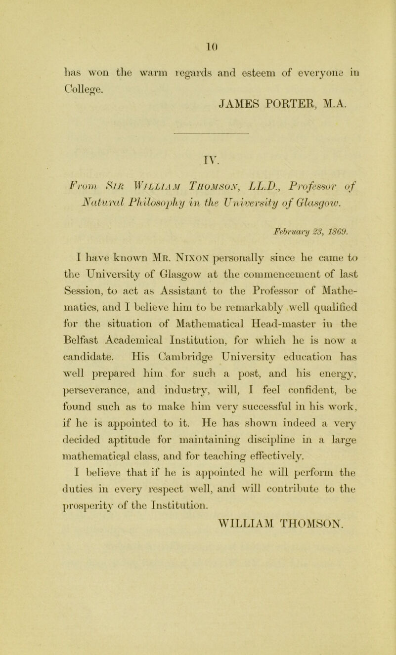 has won the warm regards and esteem of everyone in College. JAMES PORTER, M.A. IV. From Sm William Thomson, LL.D., Professor of Natural Ph ilosophy in the University of Glasgow. February 23, 1869. I have known Mr. Nixon personally since he came to the University of Glasgow at the commencement of last Session, to act as Assistant to the Professor of Mathe- matics, and 1 believe him to be remarkably well qualified for the situation of Mathematical Head-master in the Belfast Academical Institution, for which he is now a candidate. His Cambridge University education has well prepared him for such a post, and his energy, perseverance, and industry, will, I feel confident, be found such as to make him very successful in his work, if he is appointed to it. He has shown indeed a very decided aptitude for maintaining discipline in a large mathematical class, and for teaching effectively. I believe that if he is appointed he will perform the duties in every respect well, and will contribute to the prosperity of the Institution. WILLIAM THOMSON.