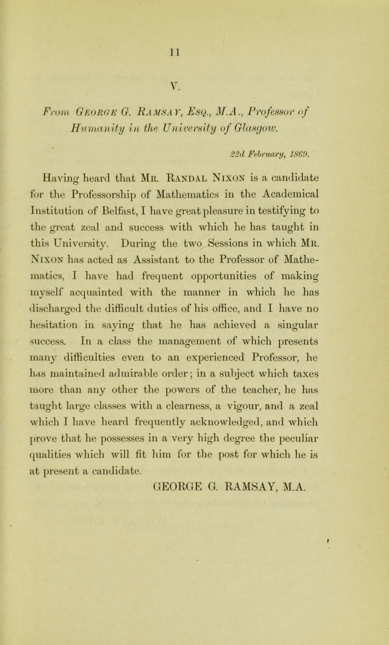 V. From George G. Ramsay, Esq., M.A., Professor of Humanity in the University of Glasgow. 22d February, 1S69. Ha vino* heard that Mr. Randal Nixon is a candidate o for the Professorship of Mathematics in the Academical Institution of Belfast, I have great pleasure in testifying to the great zeal and success with which he has taught in this University. During the two Sessions in which Mr. Nixon has acted as Assistant to the Professor of Mathe- matics, I have had frequent opportunities of making myself accpiainted with the manner in which he has discharged the difficult duties of his office, and I have no hesitation in saying that he has achieved a singular success. In a class the management of which presents many difficulties even to an experienced Professor, he has maintained admirable order; in a subject which taxes more than any other the powers of the teacher, he has taught large classes with a clearness, a vigour, and a zeal which I have heard frequently acknowledged, and which prove that he possesses in a very high degree the peculiar qualities which will fit him for the post for which he is at present a candidate. GEORGE G. RAMSAY, M.A.
