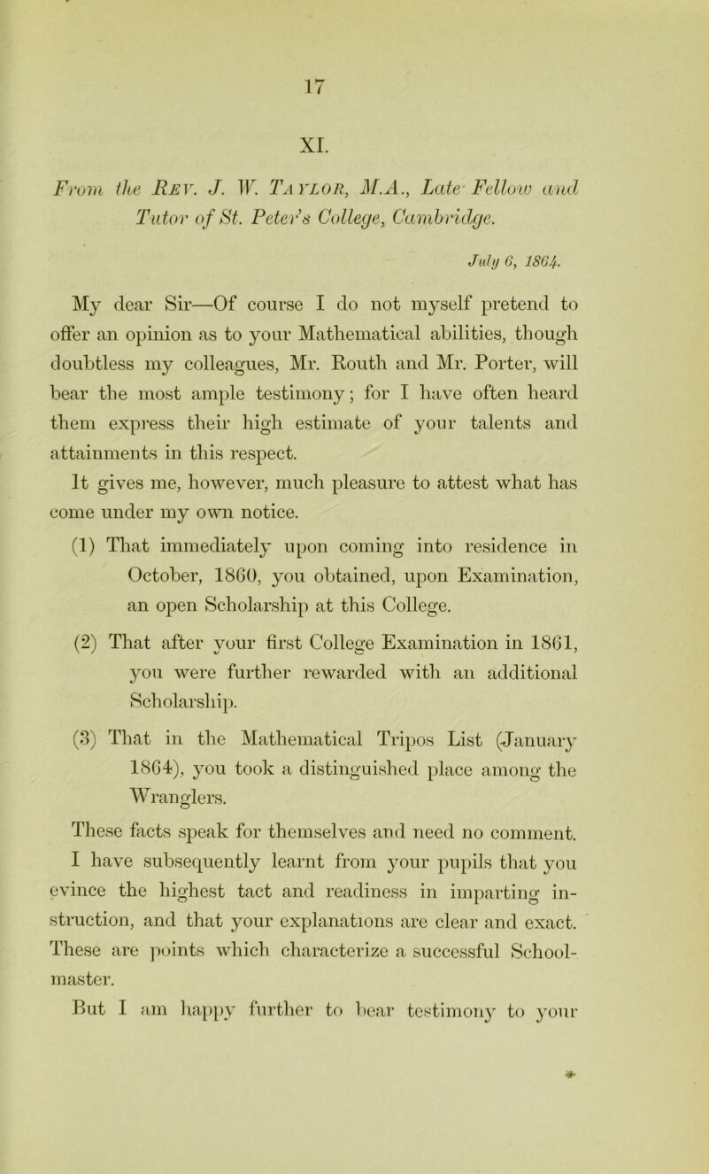 XL From the Rev. J. W. Taylor, M.A., Late-Fellow and Tutor of St. Peters College, Cambridge. July G, 1864- My dear Sir—Of course I do not myself pretend to offer an opinion as to your Mathematical abilities, though doubtless my colleagues, Mr. ftouth and Mr. Porter, will bear the most ample testimony; for I have often heard them express their high estimate of your talents and attainments in this respect. It gives me, however, much pleasure to attest what has come under my own notice. (1) That immediately upon coming into residence in October, 1860, you obtained, upon Examination, an open Scholarship at this College. (2) That after your first College Examination in 1861, you were further rewarded with an additional Scholarship. (3) That in the Mathematical Tripos List (January 1864), you took a distinguished place among the Wranglers. These facts speak for themselves and need no comment. I have subsequently learnt from your pupils that you evince the highest tact and readiness in imparting in- struction, and that your explanations are clear and exact. These are points which characterize a successful School- master. But I am happy further to bear testimony to your