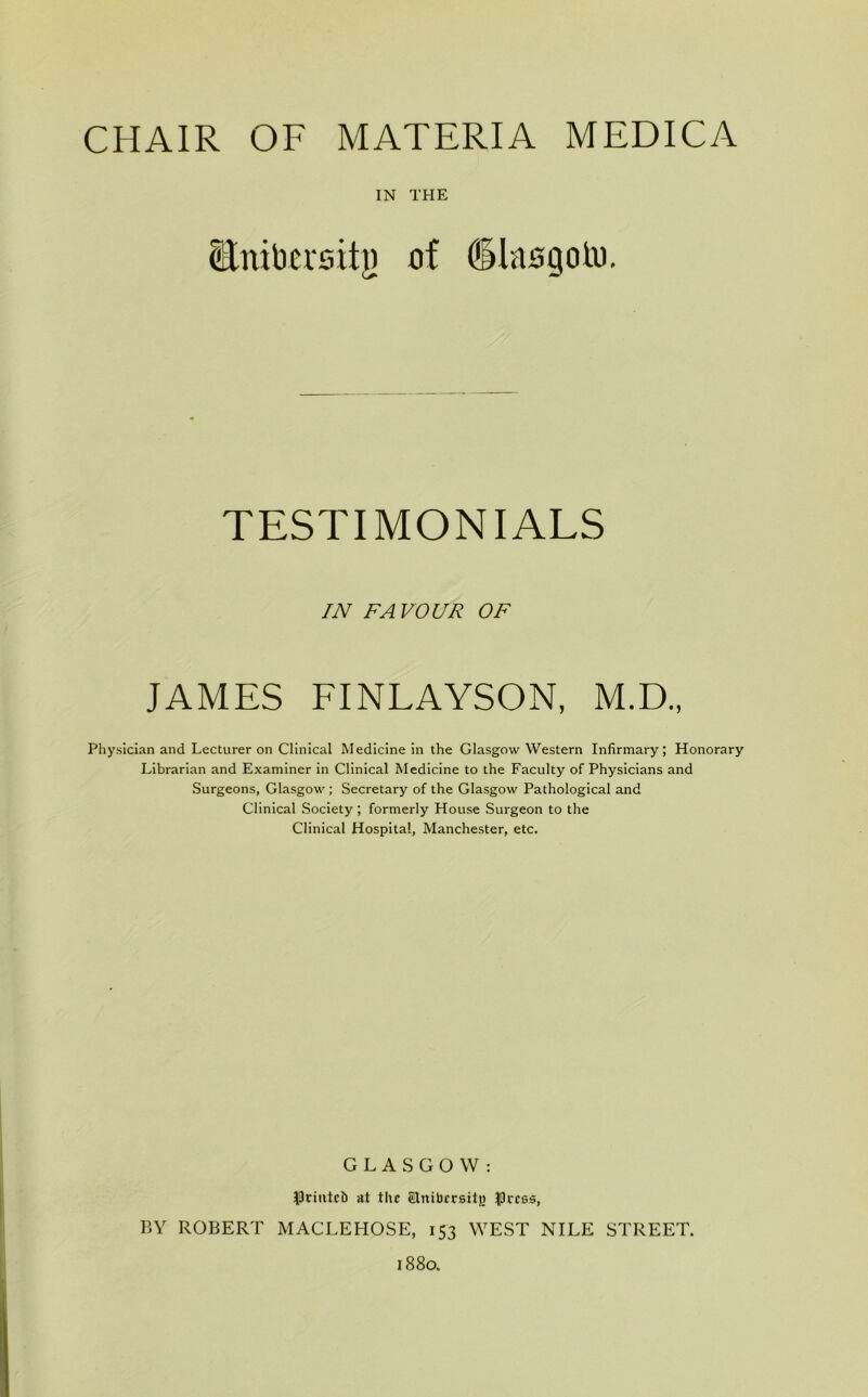 IN THE Enibcrsity of dlasgoio. TESTIMONIALS IN FAVOUR OF JAMES FINLAYSON, M.D., Physician and Lecturer on Clinical Medicine in the Glasgow Western Infirmary; Honorary Librarian and Examiner in Clinical Medicine to the Faculty of Physicians and Surgeons, Glasgow ; Secretary of the Glasgow Pathological and Clinical Society; formerly House Surgeon to the Clinical Hospital, Manchester, etc. GLASGOW: $tmtci) at the eTnibccsitjj Iprcss, BY ROBERT MACLEHOSE, 153 WEST NILE STREET. 1880.