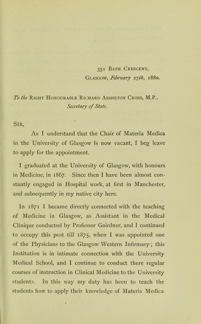 35i Bath Crescent, Glasgow, February 27th, 1880. To the Right Honourable Richard Assheton Cross, M.P., Secretary of State. Sir, As I understand that the Chair of Materia Medica in the University of Glasgow is now vacant, I beg leave to apply for the appointment. I graduated at the University of Glasgow, with honours in Medicine, in 1867. Since then I have been almost con- stantly engaged in Hospital work, at first in Manchester, and subsequently in my native city here. In 1871 I became directly connected with the teaching of Medicine in Glasgow, as Assistant in the Medical Clinique conducted by Professor Gairdner, and I continued to occupy this post till 1875, when I was appointed one of the Physicians to the Glasgow Western Infirmary ; this Institution is in intimate connection with the University Medical School, and I continue to conduct there regular courses of instruction in Clinical Medicine to the University students. In this way my duty has been to teach the students how to apply their knowledge of Materia Medica