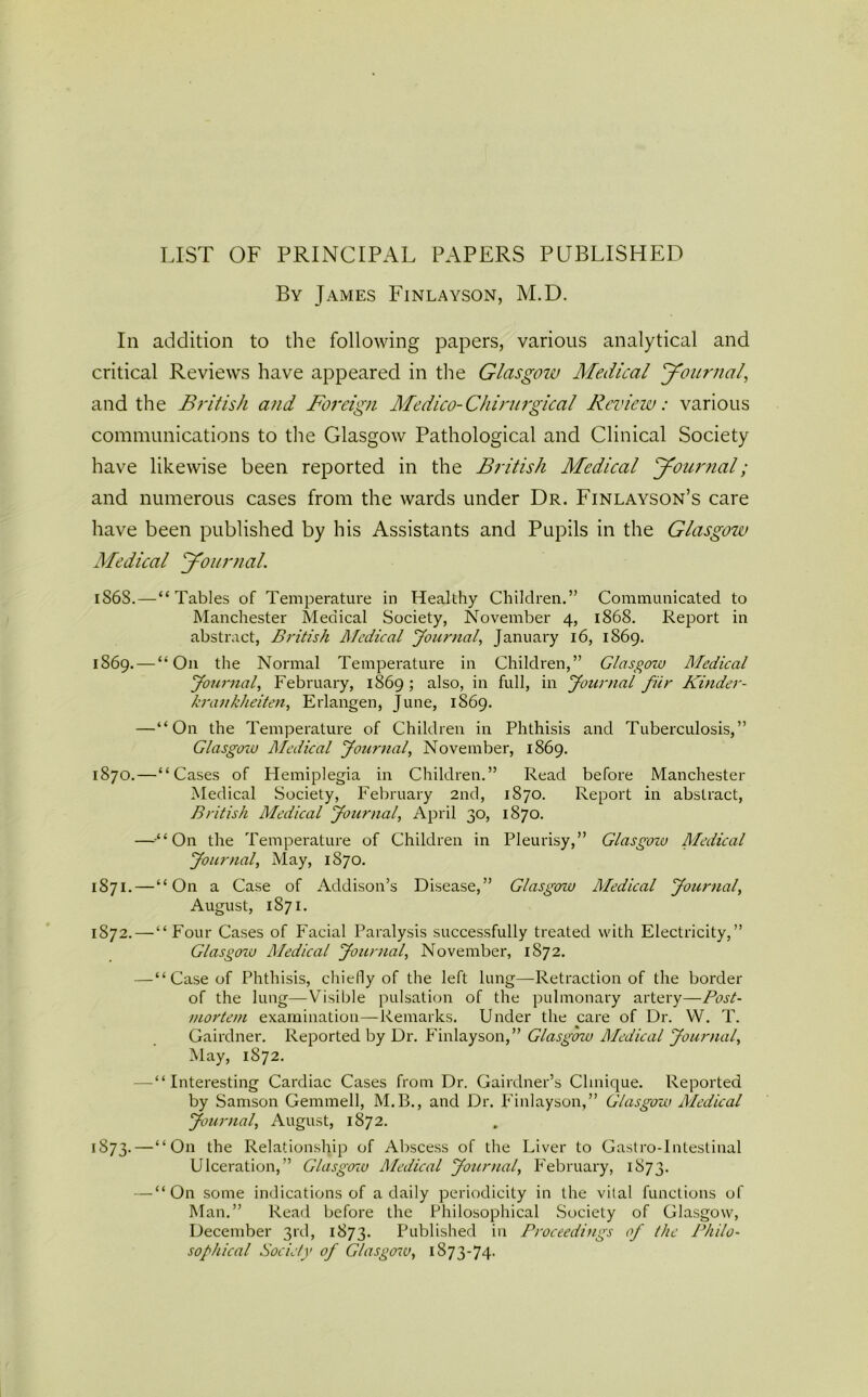 LIST OF PRINCIPAL PAPERS PUBLISHED By James Finlayson, M.D. In addition to the following papers, various analytical and critical Reviews have appeared in the Glasgow Medical Journal, and the British and Foreign Medico-Chirutgical Review: various communications to the Glasgow Pathological and Clinical Society have likewise been reported in the British Medical Journal; and numerous cases from the wards under Dr. Finlayson’s care have been published by his Assistants and Pupils in the Glasgow Medical Journal. 1S6S.—“Tables of Temperature in Healthy Children.” Communicated to Manchester Medical Society, November 4, 1868. Report in abstract, British Medical Journal, January 16, 1869. 1869. — “O11 the Normal Temperature in Children,” Glasgow Medical Journal, February, 1869 ; also, in full, in Journal fur Kinder- krankheiten, Erlangen, June, 1869. —“On the Temperature of Children in Phthisis and Tuberculosis,” Glasgow Medical Journal, November, 1869. 1870. —“Cases of Hemiplegia in Children.” Read before Manchester Medical Society, February 2nd, 1870. Report in abstract, British Medical Journal, April 30, 1870. —“On the Temperature of Children in Pleurisy,” Glasgow Medical Journal, May, 1870. 1871. — “On a Case of Addison’s Disease,” Glasgozu Medical Journal, August, 1871. 1872. —“Four Cases of Facial Paralysis successfully treated with Electricity,” Glasgozu Medical Journal, November, 1872. —“ Case of Phthisis, chiefly of the left lung—Retraction of the border of the lung—Visible pulsation of the pulmonary artery—Post- mortem examination—Remarks. Under the care of Dr. VV. T. Gairdner. Reported by Dr. Finlayson,” Glasgow Medical Journal, May, 1872. —“Interesting Cardiac Cases from Dr. Gairdner’s Clinique. Reported by Samson Gemmell, M.B., and Dr. Finlayson,” Glasgow Medical Journal, August, 1872. 1873. —“On the Relationship of Abscess of the Liver to Gastro-Intestinal Ulceration,” Glasgozu Medical Journal, February, 1873. — “On some indications of a daily periodicity in the vital functions of Man.” Read before the Philosophical Society of Glasgow, December 3rd, 1873. Published in Proceedings of the Philo- sophical Society of Glasgozu, 1873-74.
