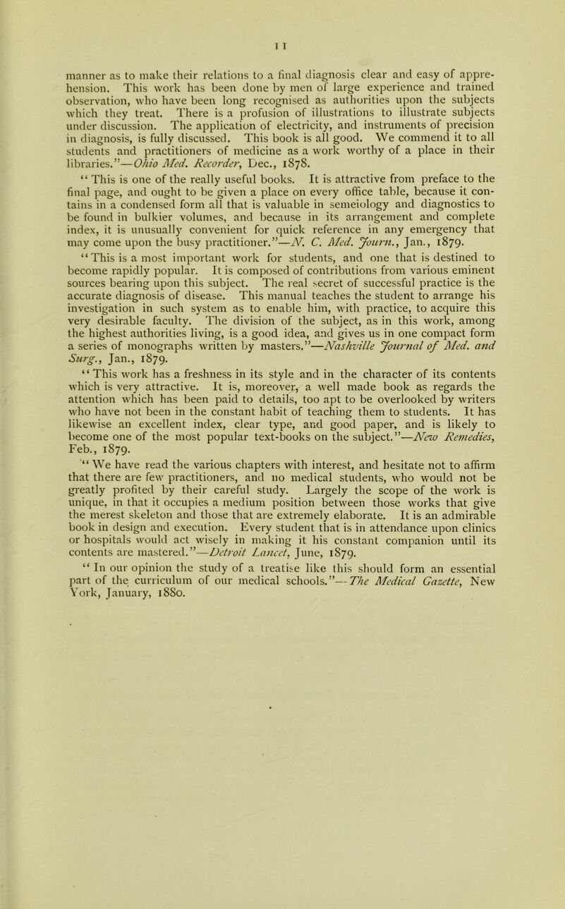 manner as to make their relations to a final diagnosis clear and easy of appre- hension. This work has been done by men of large experience and trained observation, who have been long recognised as authorities upon the subjects which they treat. There is a profusion of illustrations to illustrate subjects under discussion. The application of electricity, and instruments of precision in diagnosis, is fully discussed. This book is all good. We commend it to all students and practitioners of medicine as a work worthy of a place in their libraries.”—Ohio Med. Recorder, Dec., 1878. “ This is one of the really useful books. It is attractive from preface to the final page, and ought to be given a place on every office table, because it con- tains in a condensed form all that is valuable in semeiology and diagnostics to be found in bulkier volumes, and because in its arrangement and complete index, it is unusually convenient for quick reference in any emergency that may come upon the busy practitioner.”—N. C. Med. Journ., Jan., 1879. “ This is a most important work for students, and one that is destined to become rapidly popular. It is composed of contributions from various eminent sources bearing upon this subject. The real secret of successful practice is the accurate diagnosis of disease. This manual teaches the student to arrange his investigation in such system as to enable him, with practice, to acquire this very desirable faculty. The division of the subject, as in this work, among the highest authorities living, is a good idea, and gives us in one compact form a series of monographs written by masters.”—Nashville Journal of Med. and Surg., Jan., 1879. “ This work has a freshness in its style and in the character of its contents which is very attractive. It is, moreover, a well made book as regards the attention which has been paid to details, too apt to be overlooked by writers who have not been in the constant habit of teaching them to students. It has likewise an excellent index, clear type, and good paper, and is likely to become one of the most popular text-books on the subject.”—New Remedies, Feb., 1879. “ We have read the various chapters with interest, and hesitate not to affirm that there are few practitioners, and no medical students, who would not be greatly profited by their careful study. Largely the scope of the work is unique, in that it occupies a medium position between those works that give the merest skeleton and those that are extremely elaborate. It is an admirable book in design and execution. Every student that is in attendance upon clinics or hospitals would act wisely in making it his constant companion until its contents are mastered.”—Detroit Lancet, June, 1879. “ In our opinion the study of a treatise like this should form an essential part of the curriculum of our medical schools.”—The Medical Gazette, New York, January, 1880.