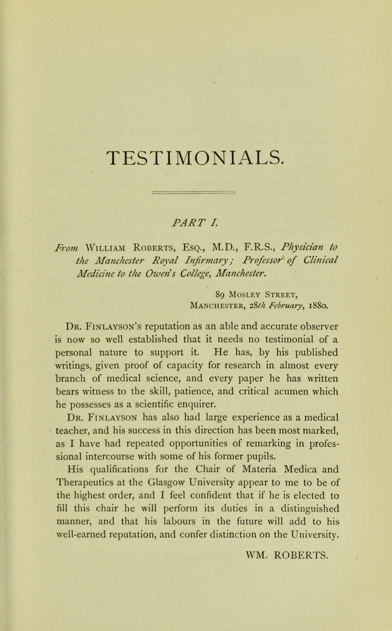 TESTIMONIALS. PART I From William Roberts, Esq., M.D., F.R.S., Physician to the Manchester Royal Infirmary; Professor of Clinical Medicine to the Oweris College, Manchester. 89 Mosley Street, Manchester, 28th February, 1880. Dr. Finlayson’s reputation as an able and accurate observer is now so well established that it needs no testimonial of a personal nature to support it. He has, by his published writings, given proof of capacity for research in almost every branch of medical science, and every paper he has written bears witness to the skill, patience, and critical acumen which he possesses as a scientific enquirer. Dr. Finlayson has also had large experience as a medical teacher, and his success in this direction has been most marked, as I have had repeated opportunities of remarking in profes- sional intercourse with some of his former pupils. His qualifications for the Chair of Materia Medica and Therapeutics at the Glasgow University appear to me to be of the highest order, and I feel confident that if he is elected to fill this chair he will perform its duties in a distinguished manner, and that his labours in the future will add to his well-earned reputation, and confer distinction on the University. WM. ROBERTS.