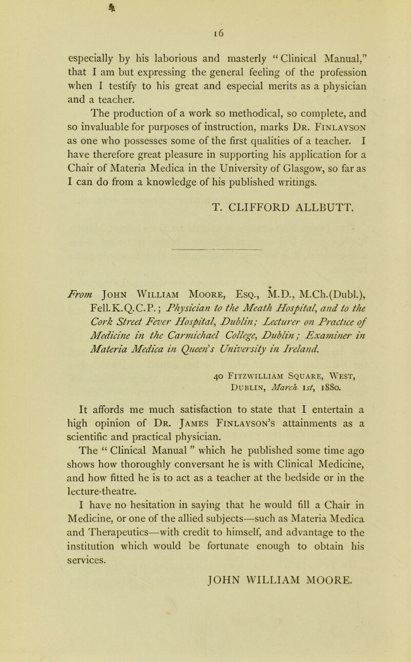 [6 % especially by his laborious and masterly “ Clinical Manual,” that I am but expressing the general feeling of the profession when I testify to his great and especial merits as a physician and a teacher. The production of a work so methodical, so complete, and so invaluable for purposes of instruction, marks Dr. Finlayson as one who possesses some of the first qualities of a teacher. I have therefore great pleasure in supporting his application for a Chair of Materia Medica in the University of Glasgow, so far as I can do from a knowledge of his published writings. T. CLIFFORD ALLBUTT. From John William Moore, Esq., M.D., M.Ch.(Dubh), Fell.K.Q.C.P.; Physician to the Meath Hospitaland to the Cork Street Fever Hospital, Dublin; Lecturer on Practice of Medicine in the Carmichael College, Dublin ; Examiner in Matei'ia Medica in Queeiis University in Ireland'. 40 Fitzwilliam Square, West, Dublin, March 1st, 18S0. It affords me much satisfaction to state that I entertain a high opinion of Dr. James Finlayson’s attainments as a scientific and practical physician. The “ Clinical Manual ” which he published some time ago shows how thoroughly conversant he is with Clinical Medicine, and how fitted he is to act as a teacher at the bedside or in the lecture-theatre. I have no hesitation in saying that he would fill a Chair in Medicine, or one of the allied subjects—such as Materia Medica and Therapeutics—with credit to himself, and advantage to the institution which would be fortunate enough to obtain his services. JOHN WILLIAM MOORE.