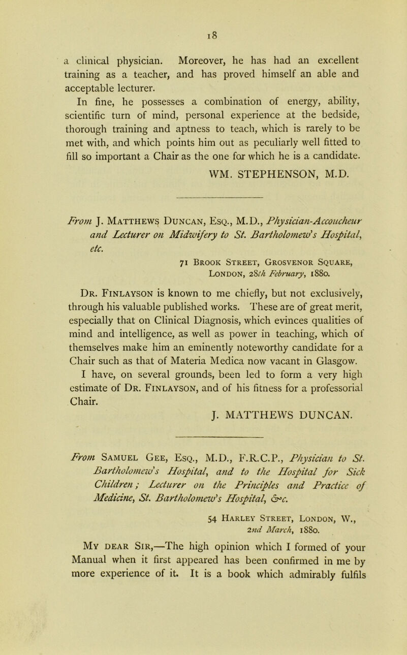 a clinical physician. Moreover, he has had an excellent training as a teacher, and has proved himself an able and acceptable lecturer. In fine, he possesses a combination of energy, ability, scientific turn of mind, personal experience at the bedside, thorough training and aptness to teach, which is rarely to be met with, and which points him out as peculiarly well fitted to fill so important a Chair as the one for which he is a candidate. WM. STEPHENSON, M.D. From J. Matthews Duncan, Esq., M.D., Physician-Accoucheur and Lecturer on Midwifery to St. Bartholomew's Hospital, etc. 71 Brook Street, Grosvenor Square, London, 2Sth February, 1880. Dr. Finlayson is known to me chiefly, but not exclusively, through his valuable published works. These are of great merit, especially that on Clinical Diagnosis, which evinces qualities of mind and intelligence, as well as power in teaching, which of themselves make him an eminently noteworthy candidate for a Chair such as that of Materia Medica now vacant in Glasgow. I have, on several grounds, been led to form a very high estimate of Dr. Finlayson, and of his fitness for a professorial Chair. J. MATTHEWS DUNCAN. From Samuel Gee, Esq., M.D., F.R.C.P., Physician to St. Bartholomew's Hospital, and to the Hospital for Sick Children; Lecturer on the Principles and Practice of Medicine, St. Bartholomew's Hospital, ore. 54 Harley Street, London, W., 2nd March, 1880. My dear Sir,—The high opinion which I formed of your Manual when it first appeared has been confirmed in me by more experience of it. It is a book which admirably fulfils