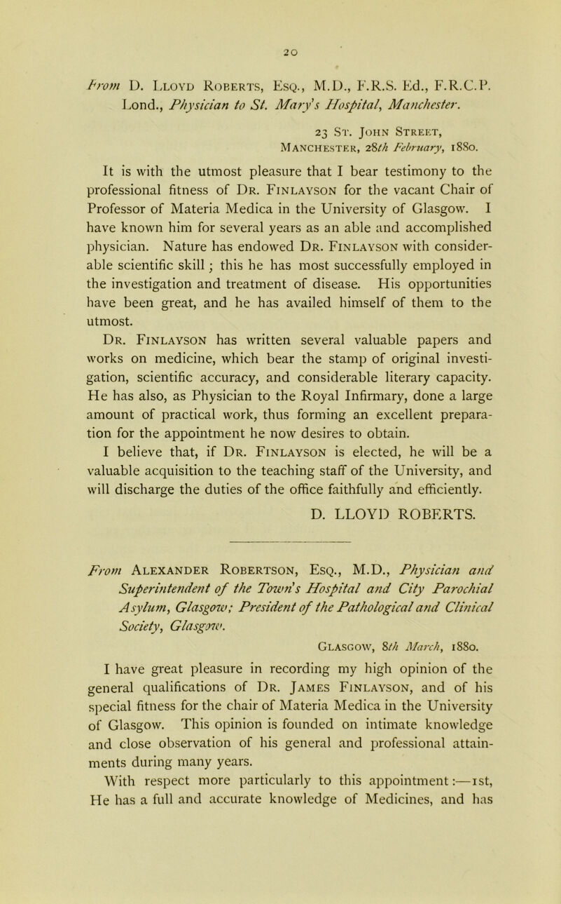 From D. Lloyd Roberts, Esq., M.D., F.R.S. Ed., F.R.C.P. Fond., Physician to St. Marys Hospital, Manchester. 23 St. John Street, Manchester, 28th February, 1880. It is with the utmost pleasure that I bear testimony to the professional fitness of Dr. Finlayson for the vacant Chair of Professor of Materia Medica in the University of Glasgow. I have known him for several years as an able and accomplished physician. Nature has endowed Dr. Finlayson with consider- able scientific skill; this he has most successfully employed in the investigation and treatment of disease. His opportunities have been great, and he has availed himself of them to the utmost. Dr. Finlayson has written several valuable papers and works on medicine, which bear the stamp of original investi- gation, scientific accuracy, and considerable literary capacity. He has also, as Physician to the Royal Infirmary, done a large amount of practical work, thus forming an excellent prepara- tion for the appointment he now desires to obtain. I believe that, if Dr. Finlayson is elected, he will be a valuable acquisition to the teaching staff of the University, and will discharge the duties of the office faithfully and efficiently. D. LLOYD ROBERTS. From Alexander Robertson, Esq., M.D., Physician and Superi?ite?ident of the Town s Hospital and City Parochial Asylum, Glasgow; Preside?it of the Pathological and Clinical Society, Glasgow. Glasgow, 8th March, 1880. I have great pleasure in recording my high opinion of the general qualifications of Dr. James Finlayson, and of his special fitness for the chair of Materia Medica in the University of Glasgow. This opinion is founded on intimate knowledge and close observation of his general and professional attain- ments during many years. With respect more particularly to this appointment:—1st, He has a full and accurate knowledge of Medicines, and has