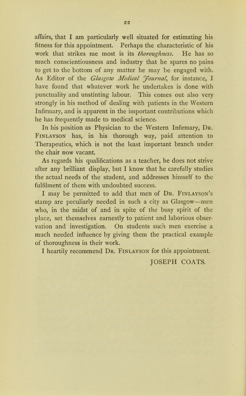 affairs, that I am particularly well situated for estimating his fitness for this appointment. Perhaps the characteristic of his work that strikes me most is its thoroughness. He has so much conscientiousness and industry that he spares no pains to get to the bottom of any matter he may be engaged with. As Editor of the Glasgow Medical Journal, for instance, I have found that whatever work he undertakes is done with punctuality and unstinting labour. This comes out also very strongly in his method of dealing with patients in the Western Infirmary, and is apparent in the important contributions which he has frequently made to medical science. In his position as Physician to the Western Infirmary, Dr. Finlayson has, in his thorough way, paid attention to Therapeutics, which is not the least important branch under the chair now vacant. As regards his qualifications as a teacher, he does not strive after any brilliant display, but I know that he carefully studies the actual needs of the student, and addresses himself to the fulfilment of them with undoubted success. I may be permitted to add that men of Dr. Finlayson’s stamp are peculiarly needed in such a city as Glasgow—men who, in the midst of and in spite of the busy spirit of the place, set themselves earnestly to patient and laborious obser- vation and investigation. On students such men exercise a much needed influence by giving them the practical example of thoroughness in their work. I heartily recommend Dr. Finlayson for this appointment. JOSEPH COATS.