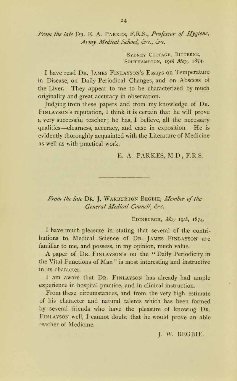 From the late Dr. E. A. Parkes, F.R.S., Professor of Hygiene, Army Medical School, <Fc., &c. Sydney Cottage, Bitternf;, Southampton, 19th May, 1874. I have read Dr. James Finlayson’s Essays on Temperature in Disease, on Daily Periodical Changes, and on Abscess ot the Liver. They appear to me to be characterized by much originality and great accuracy in observation. Judging from these papers and from my knowledge of Dr. Finlayson’s reputation, I think it is certain that he will prove a very successful teacher; he has, I believe, all the necessary qualities—clearness, accuracy, and ease in exposition. He is evidently thoroughly acquainted with the Literature of Medicine as well as with practical work. F. A. PARKES, M.D., F.R.S. From the late Dr. J. Warburton Begbie, Member of the General Medical Council, &>c. Edinburgh, May 19th, 1874. I have much pleasure in stating that several of the contri- butions to Medical Science of Dr. James Finlayson are familiar to me, and possess, in my opinion, much value. A paper of Dr. Finlayson’s on the “ Daily Periodicity in the Vital Functions of Man ” is most interesting and instructive in its character. I am aware that Dr. Finlayson has already had ample experience in hospital practice, and in clinical instruction. From these circumstances, and from the very high estimate of his character and natural talents which has been formed by several friends who have the pleasure of knowing Dr. Finlayson well, I cannot doubt that he would prove an able teacher of Medicine. J. W. BEGBIE.