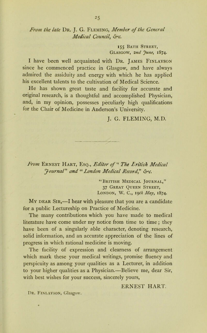 From the late Dr. J. G. Fleming, Member of the General Medical Council, &*c. 155 Bath Street, Glasgow, 2nd June, 1874. I have been well acquainted with Dr. James Finlayson since he commenced practice in Glasgow, and have always admired the assiduity and energy with which he has applied his excellent talents to the cultivation of Medical Science. He has shown great taste and facility for accurate and original research, is a thoughtful and accomplished Physician, and, in my opinion, possesses peculiarly high qualifications for the Chair of Medicine in Anderson’s University. J. G. FLEMING, M.D. From Ernest Hart, Esq., Editor of u The Eritish Medical Journal ” and “ London Medical Record,” Crc. “British Medical Journal,” 37 Great Queen Street, London, W. C., 19th May, 1874. My dear Sir,—I hear with pleasure that you are a candidate for a public Lectureship on Practice of Medicine. The many contributions which you have made to medical literature have come under my notice from time to time; they have been of a singularly able character, denoting research, solid information, and an accurate appreciation of the lines of progress in which rational medicine is moving. The facility of expression and clearness of arrangement which mark these your medical writings, promise fluency and perspicuity as among your qualities as a Lecturer, in addition to your higher qualities as a Physician.—Believe me, dear Sir, with best wishes for your success, sincerely yours, ERNEST HART. Dr. Finlayson, Glasgow.