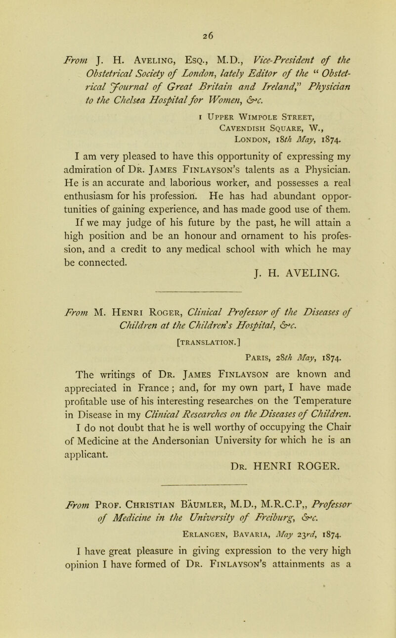From J. H. Aveling, Esq., M.D., Vice-President of the Obstetrical Society of London, lately Editor of the “ Obstet- rical Journal of Great Britain and IrelandPhysician to the Chelsea Hospital for Women, &>c. i Upper Wimpole Street, Cavendish Square, W., London, i8tk May, 1874. I am very pleased to have this opportunity of expressing my admiration of Dr. James Finlayson’s talents as a Physician. He is an accurate and laborious worker, and possesses a real enthusiasm for his profession. He has had abundant oppor- tunities of gaining experience, and has made good use of them. If we may judge of his future by the past, he will attain a high position and be an honour and ornament to his profes- sion, and a credit to any medical school with which he may be connected. J. H. AVELING. From M. Henri Roger, Clinical Professor of the Diseases of Children at the Children!s Hospital, &>c. [translation.] Paris, 28th May, 1874. The writings of Dr. James Finlayson are known and appreciated in France ; and, for my own part, I have made profitable use of his interesting researches on the Temperature in Disease in my Clinical Researches on the Diseases of Childre7i. I do not doubt that he is well worthy of occupying the Chair of Medicine at the Andersonian University for which he is an applicant. Dr. HENRI ROGER. From Prof. Christian Baumler, M.D., M.R.C.P,, Professor of Medicine in the University of Freiburg, &>c. Erlangen, Bavaria, May 23rd, 1874. I have great pleasure in giving expression to the very high opinion I have formed of Dr. Finlayson’s attainments as a