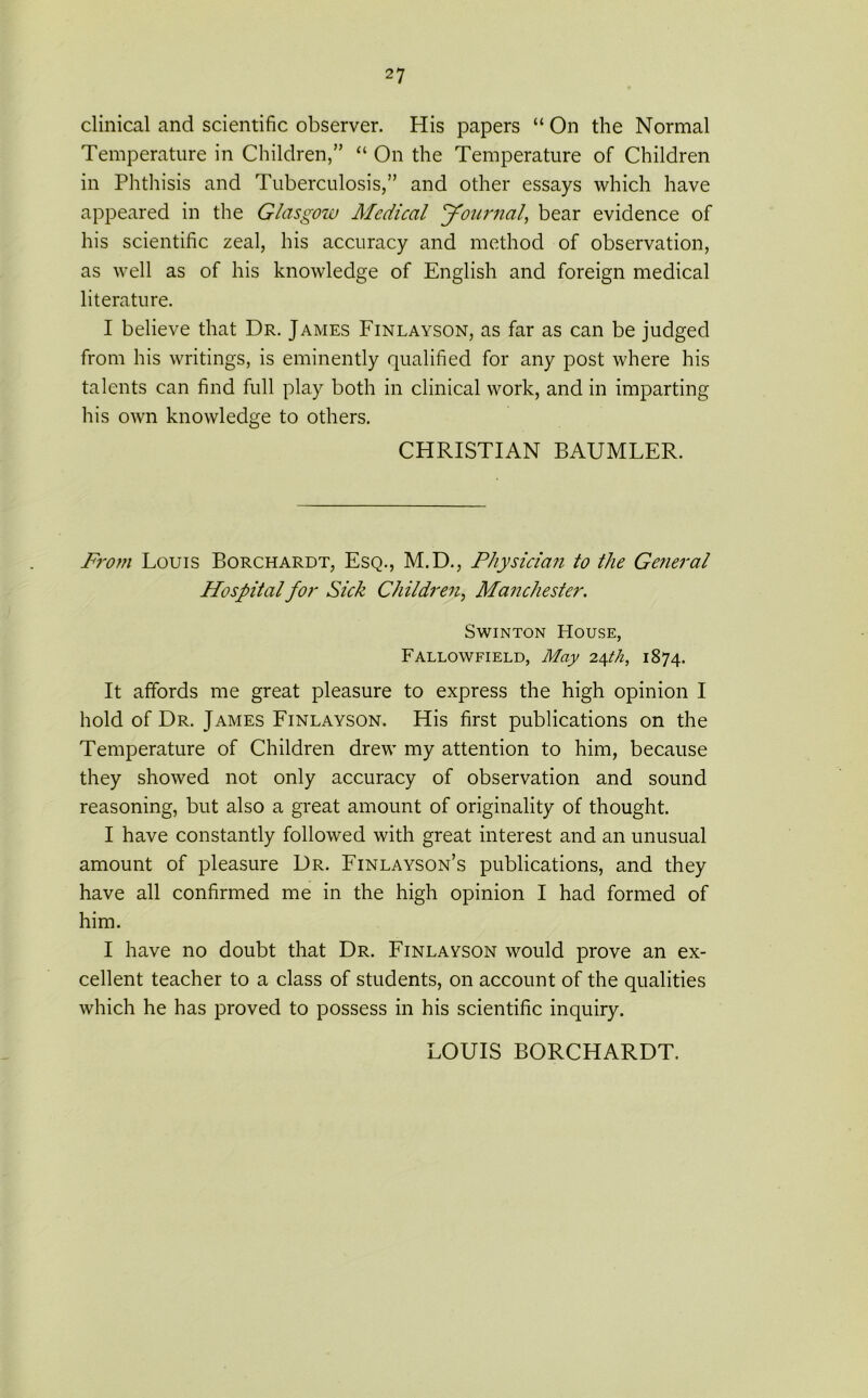 clinical and scientific observer. His papers “On the Normal Temperature in Children/’ “ On the Temperature of Children in Phthisis and Tuberculosis/’ and other essays which have appeared in the Glasgow Medical Journal, bear evidence of his scientific zeal, his accuracy and method of observation, as well as of his knowledge of English and foreign medical literature. I believe that Dr. James Finlayson, as far as can be judged from his writings, is eminently qualified for any post where his talents can find full play both in clinical work, and in imparting his own knowledge to others. CHRISTIAN BAUMLER. From Louis Borchardt, Esq., M.D., Physician to the General Hospital for Sick Children, Manchester. Swinton House, Fallowfield, May 24th, 1874. It affords me great pleasure to express the high opinion I hold of Dr. James Finlayson. His first publications on the Temperature of Children drew my attention to him, because they showed not only accuracy of observation and sound reasoning, but also a great amount of originality of thought. I have constantly followed with great interest and an unusual amount of pleasure Dr. Finlayson’s publications, and they have all confirmed me in the high opinion I had formed of him. I have no doubt that Dr. Finlayson would prove an ex- cellent teacher to a class of students, on account of the qualities which he has proved to possess in his scientific inquiry. LOUIS BORCHARDT.