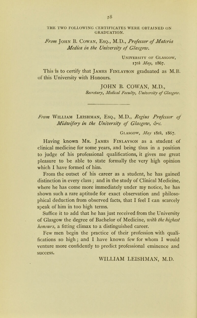 THE TWO FOLLOWING CERTIFICATES WERE OBTAINED ON GRADUATION. From John B. Cowan, Esq., M.D., Professor of Materia Mcdica in the University of Glasgow. University of Glasgow, 17th May, 1867. This is to certify that James Finlayson graduated as M.B. of this University with Honours. JOHN B. COWAN, M.D., Secretary, Medical Faculty, University of Glasgow. From William Leishman, Esq., M.D., Regius Professor of Midwifery in the University of Glasgow, ore. Glasgow, May 18th, 1867. Having known Mr. James Finlayson as a student of clinical medicine for some years, and being thus in a position to judge of his professional qualifications, it gives me great pleasure to be able to state formally the very high opinion which I have formed of him. From the outset of his career as a student, he has gained distinction in every class ; and in the study of Clinical Medicine, where he has come more immediately under my notice, he has shown such a rare aptitude for exact observation and philoso- phical deduction from observed facts, that I feel I can scarcely speak of him in too high terms. Suffice it to add that he has just received from the University of Glasgow the degree of Bachelor of Medicine, with the highest honours, a fitting climax to a distinguished career. Few men begin the practice of their profession with quali- fications so high; and I have known few for whom I would venture more confidently to predict professional eminence and success. WILLIAM LEISHMAN, M.D.