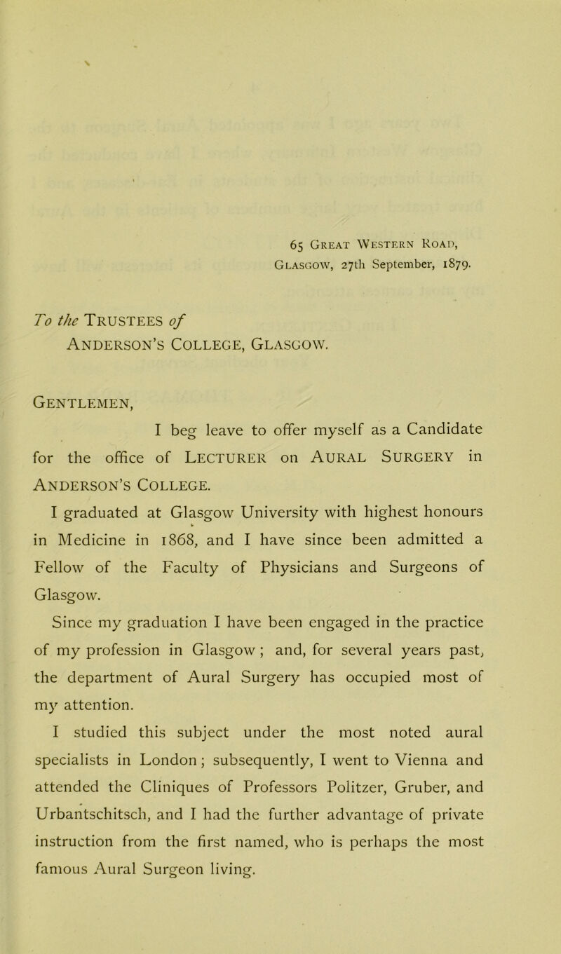 65 Great Western Road, Glasgow, 27th September, 1879. To the Trustees of Anderson’s College, Glasgow. Gentlemen, I beg leave to offer myself as a Candidate for the office of Lecturer on Aural Surgery in Anderson’s College. I graduated at Glasgow University with highest honours V in Medicine in 1868, and I have since been admitted a Fellow of the Faculty of Physicians and Surgeons of Glasgow. Since my graduation I have been engaged in the practice of my profession in Glasgow; and, for several years past, the department of Aural Surgery has occupied most of my attention. I studied this subject under the most noted aural specialists in London; subsequently, I went to Vienna and attended the Cliniques of Professors Politzer, Gruber, and Urbantschitsch, and I had the further advantage of private instruction from the first named, who is perhaps the most famous Aural Surgeon living.